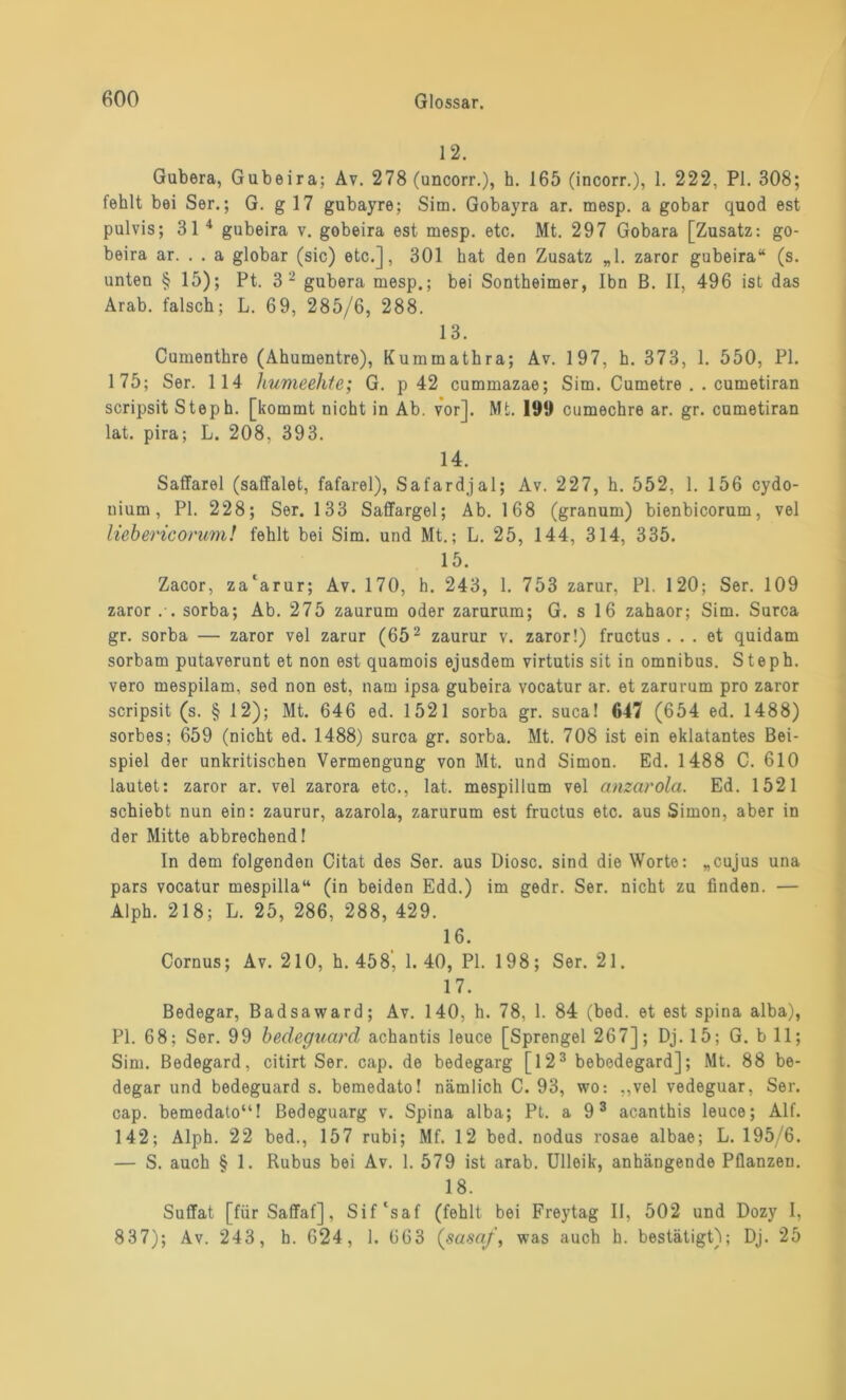 12. Gubera, Gubeira; Av. 278 (uncorr.), h. 165 (incorr.), 1. 222, PI. 308; fehlt bei Ser.; G. g 17 gubayre; Sim. Gobayra ar. mesp. a gobar quod est pulvis; 31 4 gubeira v. gobeira est mesp. etc. Mt. 297 Gobara [Zusatz: go- beira ar. . . a globar (sic) etc.], 301 hat den Zusatz „1. zaror gubeira“ (s. unten § 15); Pt. 3 2 gubera mesp.; bei Sontheimer, Ibn B. II, 496 ist das Arab. falsch; L. 69, 285/6, 288. 13. Cumenthre (Ahumentre), Kummathra; Av. 197, h. 373, 1. 550, PI. 175; Ser. 114 humeehte; G. p 42 cummazae; Sim. Cumetre . . cumetiran scripsit Steph. [kommt nicht in Ab. vor]. Mt. 199 cumechre ar. gr. cumetiran lat. pira; L. 208, 393. 14. Saffarel (saffalet, fafarel), Safardjal; Av. 227, h. 552, 1. 156 cydo- uium, PI. 228; Ser. 133 Saffargel; Ab. 168 (granum) bienbicorum, vel liebericorum! fehlt bei Sim. und Mt.; L. 25, 144, 314, 335. 15. Zacor, za'arur; Av. 170, h. 243, 1. 753 zarur, PI. 120; Ser. 109 zaror .-. sorba; Ab. 275 zaurum oder zarurum; G. s 16 zahaor; Sim. Surca gr. sorba — zaror vel zarur (652 zaurur v. zaror!) fructus ... et quidam sorbam putaverunt et non est quamois ejusdem virtutis sit in Omnibus. Steph. vero mespilam, sed non est, nam ipsa gubeira vocatur ar. et zarurum pro zaror scripsit (s. § 12); Mt. 646 ed. 1521 sorba gr. suca! 647 (654 ed. 1488) sorbes; 659 (nicht ed. 1488) surca gr. sorba. Mt. 708 ist ein eklatantes Bei- spiel der unkritischen Vermengung von Mt. und Simon. Ed. 1488 C. 610 lautet: zaror ar. vel zarora etc., lat. mespillum vel anzarola. Ed. 1521 schiebt nun ein: zaurur, azarola, zarurum est fructus etc. aus Simon, aber in der Mitte abbrechend! In dem folgenden Citat des Ser. aus Diosc. sind die Worte: „cujus una pars vocatur mespilla“ (in beiden Edd.) im gedr. Ser. nicht zu finden. — Alph. 218; L. 25, 286, 288, 429. 16. Cornus; Av. 210, h. 458‘, 1. 40, PI. 198; Ser. 21. 17. Bedegar, Badsaward; Av. 140, h. 78, 1. 84 (bed. et est spina alba), PI. 68; Ser. 99 bedeguard achantis leuce [Sprengel 267]; Dj. 15; G. b 11; Sim. Bedegard, citirt Ser. cap. de bedegarg [123 bebedegard]; Mt. 88 be- degar und bedeguard s. bemedato! nämlich C. 93, wo: „vel vedeguar, Ser. cap. bemedato“! Bedeguarg v. Spina alba; Pt. a 93 acanthis leuce; Alf. 142; Alph. 22 bed., 157 rubi; Mf. 12 bed. nodus rosae albae; L. 195/6. — S. auch § 1. Rubus bei Av. 1. 579 ist arab. Ulleik, anhängende Pflanzen. 18. Suflfat [für Saffaf], Sif'saf (fehlt bei Freytag II, 502 und Dozy I, 837); Av. 243, h. 624, 1. 663 (sasaf, was auch h. bestätigt); Dj. 25
