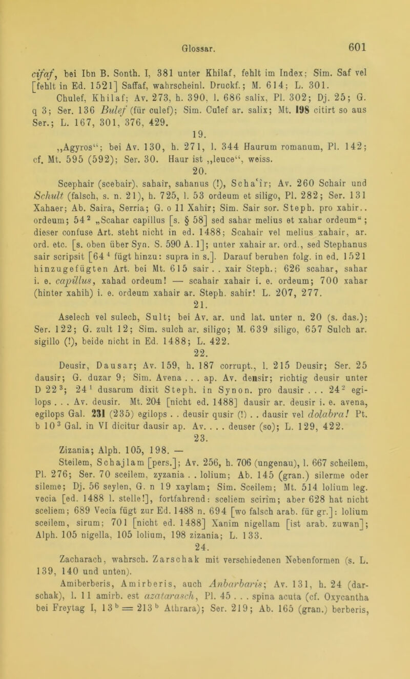 cifaf, bei Ibn B. Sonth. I, 381 unter Khilaf, fehlt im Index; Sim. Saf vel [fehlt in Ed. 1521] Saffaf, wahrscheinl. Druckt.; M. 614; L. 301. Chulef, Khilaf; Av. 273, h. 390. 1. 686 salix, PI. 302; Dj. 25; G. q 3; Ser. 136 Bulef (für culef); Sim. Culef ar. salix; Mt. 198 citirt so aus Ser.; L. 167, 301,* 376, 429. 19. „Agyros“; bei Av. 130, h. 27 1, 1. 344 Haurum romanum, PI. 142; cf. Mt. 595 (592); Ser. 30. Haur ist ,,leuce“, weiss. 20. Scephair (scebair), sahair, sahanus (!), Scha'ir; Av. 260 Schair und Schult (falsch, s. n. 21), h. 725, 1. 53 ordeum et siligo, PI. 282; Ser. 131 Xahaer; Ab. Saira, Serria; G. o 11 Xahir; Sim. Sair sor. Steph. pro xahir.. ordeum; 542 „Scahar capillus [s. § 58] sed sahar melius et xahar ordeum“; dieser confuse Art. steht nicht in ed. 1488; Scahair vel melius xahair, ar. ord. etc. [s. oben über Syn. S. 590 A. 1]; unter xahair ar. ord., sed Stephanus sair scripsit [64 4 fügt hinzu: supra in s.]. Darauf beruhen folg, in ed. 1521 hinzugefügten Art. bei Mt. 615 sair. . xair Steph.; 626 scahar, sahar i. e. capillus, xahad ordeum! — scahair xahair i. e. ordeum; 700 xahar (hinter xahih) i. e. ordeum xahair ar. Steph. sahir! L. 207, 277. 21. Aselech vel sulecb, Sult; bei Av. ar. und lat. unter n. 20 (s. das.); Ser. 122; G. zult 12; Sim. sulch ar. siligo; M. 639 siligo, 657 Sulch ar. sigillo (!), beide nicht in Ed. 1488; L. 422. 22. Deusir, Dausar; Av. 159, h. 187 corrupt., 1. 215 Deusir; Ser. 25 dausir; G. duzar 9; Sim. Avena . . . ap. Av. densir; richtig deusir unter D 22 3; 24 1 dusarum dixit Steph. in Synon. pro dausir ... 24- egi- lops . . . Av. deusir. Mt. 204 [nicht ed. 1488] dausir ar. deusir i. e. avena, egilops Gal. 231 (235) egilops . . deusir qusir (!) . . dausir vel dolabra! Pt. b 10 3 Gal. in VI dicitur dausir ap. Av. . . . deuser (so); L. 129, 422. 23. Zizania; Alph. 105, 198. — Steilem, Schajlam [pers.]; Av. 256, h. 706 (ungenau), 1. 667 scheilem, PI. 276; Ser. 70 sceilem, zyzania . . lolium; Ab. 145 (gran.) silerme oder sileme; Dj. 56 seylen, G. n 19 xaylam; Sim. Sceilem; Mt. 514 lolium leg. vecia [ed. 1488 1. stelle!], fortfahrend: sceliem scirim; aber 628 hat nicht sceliem; 689 Vecia fügt zur Ed. 1488 n. 694 [wo falsch arab. für gr.]: lolium sceilem, sirum; 701 [nicht ed. 1488] Xanim nigellam [ist arab. zuwan]; Alph. 105 nigella, 105 lolium, 198 zizania; L. 133. 24. Zacharach, wahrsch. Zarschak mit verschiedenen Nebenformen (s. L. 139, 140 und unten). Amiberberis, Amirberis, auch Anbarbaris; Av. 131, h. 24 (dar- schak), 1. 11 amirb. est azatarasch, PI. 45 . . . spina acuta (cf. Oxycantha bei Freytag I, 13 b= 213 b Athrara); Ser. 219; Ab. 165 (gran.) berberis,