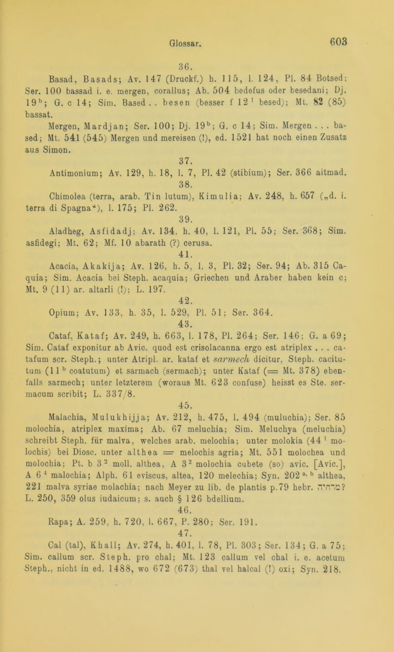 36. Basad, Basads; Av. 147 (Druckf.) h. 115, 1. 124, PI. 84 Botsed; Ser. 100 bassad i. e. mergen, corallus; Ab. 504 bedefus oder besedani; Dj. 19 b; G. c 14; Sim. Based . . bösen (besser f 12 1 besed); Mt. 82 (85) bassat. Mergen, Mardjan; Ser. 100; Dj. 19b; G. c 14; Sim. Mergen . . . ba- sed; Mt. 541 (545) Mergen und mereisen (!), ed. 1521 hat noch einen Zusatz aus Simon. 37. Antimonium; Av. 129, h. 18, 1. 7, PI. 42 (stibium); Ser. 366 aitmad. 38. Chimolea (terra, arab. Tin lutum), Kimulia; Av. 248, h. 657 („d. i. terra di Spagna“), 1. 175; PI. 262. 39. Aladheg, Asfidadj; Av. 134. h. 40, 1. 121, PI. 55; Ser. 368; Sim. asfidegi; Mt. 62; Mf. 10 abarath (?) cerusa. 41. Acacia, Akakija; Av. 126, h. 5, 1. 3, PI. 32; Ser. 94; Ab. 315 Ca- quia; Sim. Acacia bei Steph. acaquia; Griechen und Araber haben kein c; Mt. 9 (11) ar. altarli (!); L. 197. 42. Opium; Av. 133, h. 35, 1. 529, PI. 51; Ser. 364. 43. Cataf, Kataf; Av. 249, h. 663, 1. 178, PI. 264; Ser. 146; G. a 69; Sim. Cataf exponitur ab Avic. quod est crisolacanna ergo est atriplex . . . ca- tafum scr. Steph.; unter Atripl. ar. kataf et sarmech dicitur, Steph. cacitu- tum (11 b coatutum) et sarmach (sermach); unter Kataf (= Mt. 378) eben- falls sarmech; unter letzterem (woraus Mt. 623 confuse) heisst es Ste. ser- macum scribit; L. 337/8. 45. Malachia, Mulukhijja; Av. 212, h. 475, 1. 494 (muluchia); Ser. 85 molochia, atriplex maxima; Ab. 67 meluchia; Sim. Meluchya (meluchia) schreibt Steph. für malva, welches arab. melochia; unter molokia (44 1 mo- lochis) bei Diosc. unter althea = melochis agria; Mt. 551 molochea und molochia; Pt. b 3 2 moll. althea, A 32 molochia cubete (so) avic. [Avic.], A 6 4 malochia; Alph. 61 eviscus, altea, 120 melechia; Syn. 202 a’b althea, 221 malva syriae molachia; nach Meyer zu üb. de plantis p.79 hebr. iTmü? L. 250, 359 olus iudaicum; s. auch § 126 bdellium. 46. Rapa; A. 259, h. 720, 1. 667, P. 280; Ser. 191. 47. Cal (tal), Khall; Av. 274, h. 401, 1. 78, PI. 303; Ser. 134; G. a 75; Sim. callum scr. Steph. pro chal; Mt. 123 callum vel chal i. e. acetum Steph., nicht in ed. 1488, wo 672 (673) thal vel halcal (!) oxi; Syn. 218.