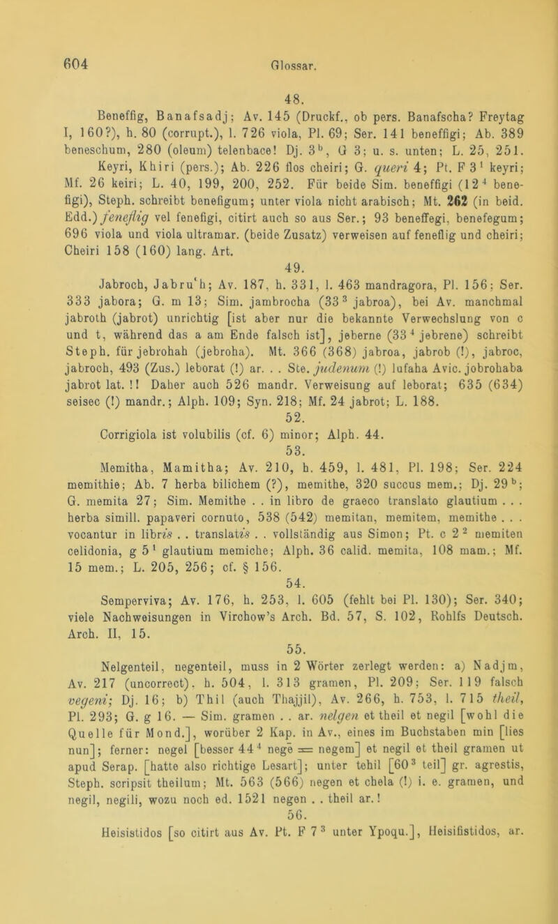 48. Beneffig, Banafsadj; Av. 145 (Druckf., ob pers. Banafscha? Freytag I, 160?), h. 80 (corrupt.), 1. 726 viola, PI. 69; Ser. 141 beneffigi; Ab. 389 beneschum, 280 (oleum) telenbace! Dj. 3b, G 3; u. s. unten; L. 25, 251. Keyri, Khiri (pers.); Ab. 226 flos cheiri; G. queri 4; Pt. F 3 1 keyri; Mf. 26 keiri; L. 40, 199, 200, 252. Für beide Sim. beneffigi (12 4 bene- figi), Steph. schreibt benefigum; unter viola nicht arabisch; Mt. 262 (in beid. Edd.) feneflig vel fenefigi, citirt auch so aus Ser.; 93 beneflfegi, benefegum; 696 viola und viola Ultramar, (beide Zusatz) verweisen auf feneflig und cheiri; Cheiri 158 (160) lang. Art. 49. Jabroch, Jabru'h; Av. 187, h. 331, 1. 463 mandragora, PI. 156; Ser. 333 jabora; G. m 13; Sim. jambrocha (33 3 jabroa), bei Av. manchmal jabroth (jabrot) unrichtig [ist aber nur die bekannte Verwechslung von c und t, während das a am Ende falsch ist], jeberne (33 4 jebrene) schreibt Steph. für jebrohah (jebroha). Mt. 366 (368) jabroa, jabrob (!), jabroc, jabroch, 493 (Zus.) leborat (!) ar. . . Ste. judenum (!) lufaha Avic. jobrohaba jabrot lat. !! Daher auch 526 mandr. Verweisung auf leborat; 635 (634) seisec (!) mandr.; Alph. 109; Syn. 218; Mf. 24 jabrot; L. 188. 52. Corrigiola ist volubilis (cf. 6) minor; Alph. 44. 53. Memitha, Mamitha; Av. 210, h. 459, 1. 481, PI. 198; Ser. 224 memithie; Ab. 7 herba bilichem (?), memithe, 320 succus mem.; Dj. 29 b; G. memita 27; Sim. Memithe . . in libro de graeco translato glautium . . . herba simill. papaveri cornuto, 538 (542) memitan, memitem, memithe . . . vocantur in libm . . translatzs . . vollständig aus Simon; Pt. c 2 2 memiten celidonia, g 51 glautium memiche; Alph. 36 calid. memita, 108 mam.; Mf. 15 mem.; L. 205, 256; cf. § 156. 54. Semperviva; Av. 176, h. 253, 1. 605 (fehlt bei PI. 130); Ser. 340; viele Nachweisungen in Virchow’s Arch. Bd. 57, S. 102, Rohlfs Deutsch. Arch. II, 15. 55. Neigenteil, uegenteil, muss in 2 Wörter zerlegt werden: a) Nadjm, Av. 217 (uncorrect), h. 504, 1. 313 gramen, PI. 209; Ser. 119 falsch vegeni; Dj. 16; b) Thil (auch Thajjil), Av. 266, h. 753, 1. 715 theil, PI. 293; G. g 16. — Sim. gramen . . ar. neigen et theil et negil [wohl die Quelle für Mond.], worüber 2 Kap. in Av., eines im Buchstaben min [lies nun]; ferner: negel [besser 44 4 nege = negem] et negil et theil gramen ut apud Serap. [hatte also richtige Lesart]; unter tohil [603 teil] gr. agrestis, Steph. scripsit theilum; Mt. 563 (566) negen et chela (!) i. e. gramen, und negil, negili, wozu noch ed. 1521 negen . . theil ar.! 56. Heisistidos [so citirt aus Av. Pt. F 7 3 unter Ypoqu.], lleisifistidos, ar.