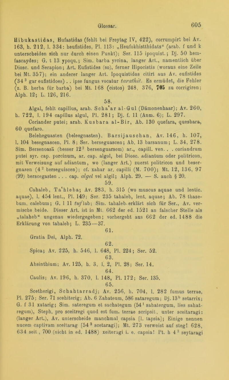 Hibukastidas, Hufastidas (fehlt bei Freytag IV, 422), corrumpirt bei Av. 163, h. 212, 1. 334: heufistides, PI. 113: „Heufokhistthidats“ (arab. f und k unterscheiden sioh nur durch einen Punkt); Ser. 115 ipoquist.; Dj. 50 hem- fascaydes; G. t 13 ypoqu.; Sirn. barba yrcina, langer Art., namentlich über Diosc. und Serapion; Art. Eufistides (so), ferner Hipocistis (woraus eine Zeile bei Mt. 357); ein anderer langer Art. Ipoquistidos citirt aus Av. eufistides (34 3 gar eufistidoes) . . ipse fungus vocatur tarathit. Es ermüdet, die Fehler (z. B. herba für barba) bei Mt. 168 (oistos) 248. 376, 705 zu corrigiren; Alph. 12; L. 126, 216. 58. Algal, fehlt capillus, arab. Scha‘ar al-Gul (Dämonenhaar); Av. 260, h. 722, 1. 194 capillus algul, PI. 281; Dj. f. 11 (Anm. 6); L. 297. Coriander putei; arab. Kusbara al-Bir, Ab. 130 quefara, quesbara, 60 quefaro. Beleheguasten (beleegnasten). Barsij auschan, Av. 146, h. 107, 1. 104 besegnascen, PI. 8; Ser. berseguascen; Ab. 13 barsanum; L. 34, 278. Sim. Bersenoasä (besser 122 bersenguarsom) ar., capill. ven. . . coriandrum putei syr. cap. porcinum, ar. cap. algol, bei Diosc. adiantum oder politricon, mit Verweisung auf adiantum, wo (langer Art.) zuerst politricon und beser- gnasen (4 2 berseguiscen); cf. xahar ar. capilli (M. 700); Mt. 12, 136, 97 (99) berscegasten . . . cap. algel vel algil; Alph. 29. — S. auch § 20. 59. Cahaleb, Ta'hleba; Av. 283, h. 315 (wo muscus aquae und lentic. aquae), 1. 454 lent., PI. 149; Ser. 235 tahaleb, lent. aquae; Ab. 78 thase- bum, calebum; G. 1 11 tuf lab; Sim. tahaleb-erklärt sich für Ser., Av. ver- mische beide. Dieser Art. ist in Mt. 662 der ed. 1521 an falscher Stelle als „talaheb“ ungenau wiedergegeben; vorhergeht aus 662 der ed. 1488 die Erklärung von tahaleb; L. 235—37. 61. Gratia Dei, Alph. 72. 62. Spica; Av. 225, h. 546, 1. 648, PI. 224; Ser. 52. 63. Absinthium; Av. 125, h. 3, 1. 2, PI. 28; Ser. 14. 64. Caulis; Av. 196, h. 370, 1. 148, PI. 172; Ser. 135. 65. Scetherigi, Schahtarradj; Av. 256, h. 704, 1. 282 fumus terrae, PI. 275; Ser. 71 scehiterig; Ab. 6 Zahateum, 586 sataregum; Dj. 13b setarrix; G. f 31 xatarig; Sim. sateregum et sachategum (54 1 sahatergum, lies sahat- regum), Steph. pro sceitregi quod est fum. terrae scripsit, unter sceitaragi: (langer Art.), Av. unterscheide manchmal capsia [1. tapsia]; Einige nennen nucem captivam sceitarag [54 3 scetaragi]; Mt. 273 verweist auf steg! 628, 634 seit , 700 (nicht in ed. 1488) xeiteragi i. e. capsia! Pt. h 4 3 seytaragi