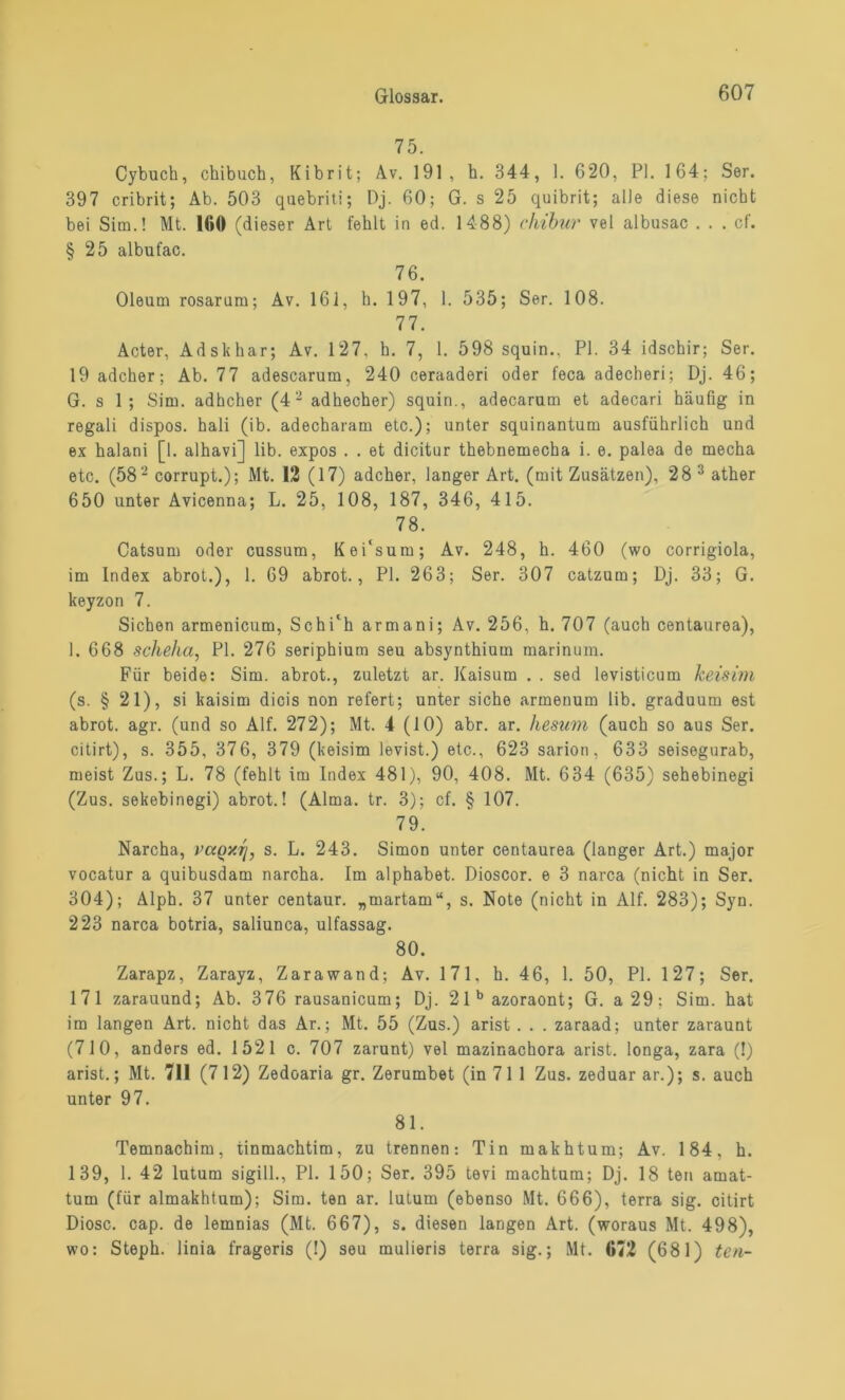 75. Cybuch, chibuch, Kibrit; Av. 191, h. 344, 1. 6*20, PI. 164; Ser. 397 cribrit; Ab. 503 qaebriti; Dj. 60; G. s 25 quibrit; alle diese nicht bei Sim.! Mt. 160 (dieser Art fehlt in ed. 1488) chibur vel albusac . . . cf. § 25 albufac. 76. Oleum rosarum; Av. 161, h. 197, 1. 535; Ser. 108. 77. Acter, Adskhar; Av. 127, h. 7, 1. 598 squin., PI. 34 idschir; Ser. 19 adcher; Ab. 7 7 adescarum, 240 ceraaderi oder feca adecheri; Dj. 46; G. s 1 ; Sim. adhcher (42 adhecher) squin., adecarum et adecari häufig in regali dispos. hali (ib. adecharam etc.); unter squiriantum ausführlich und ex halani [1. alhavi] lib. expos . . et dicitur thebnemecha i. e. palea de mecha etc. (582 corrupt.); Mt. 12 (17) adcher, langer Art. (mit Zusätzen), 28 3 ather 650 unter Avicenna; L. 25, 108, 187, 346, 415. 78. Catsum oder cussum, Kei'sum; Av. 248, h. 460 (wo corrigiola, im Index abrot.), 1. 69 abrot., PI. 263; Ser. 307 catzum; Dj. 33; G. keyzon 7. Sichen armenicum, Schi'h armani; Av. 256, h. 707 (auch centaurea), 1. 668 scheha, PI. 276 seriphium seu absynthium marinum. Für beide: Sim. abrot., zuletzt ar. Kaisum . . sed levisticum keisim (s. § 21), si kaisim dicis non refert; unter siche armenum lib. graduum est abrot. agr. (und so Alf. 272); Mt. 4(10) abr. ar. hesum (auch so aus Ser. citirt), s. 355, 376, 379 (keisim levist.) etc., 623 sarion, 633 seisegurab, meist Zus.; L. 78 (fehlt im Index 481), 90, 408. Mt. 634 (635) sehebinegi (Zus. sekebinegi) abrot.! (Alma. tr. 3); cf. § 107. 79. Narcha, vccqmi, s. L. 243. Simon unter centaurea (langer Art.) major vocatur a quibusdam narcha. Im alphabet. Dioscor. e 3 narca (nicht in Ser. 304); Alph. 37 unter centaur. „martam“, s. Note (nicht in Alf. 283); Syn. 223 narca botria, saliunca, ulfassag. 80. Zarapz, Zarayz, Zarawand; Av. 171, h. 46, 1. 50, PI. 127; Ser. 171 zarauund; Ab. 376 rausanicum; Dj. 2lbazoraont; G. a29; Sim. hat im langen Art. nicht das Ar.; Mt. 55 (Zus.) arist . . . zaraad; unter zaraunt (710, anders ed. 1521 c. 707 zarunt) vel mazinachora arist. longa, zara (!) arist.; Mt. 711 (712) Zedoaria gr. Zerumbet (in 7 1 1 Zus. zeduar ar.); s. auch unter 97. 81. Temnachim, tinmachtim, zu trennen: Tin makhtum; Av. 184. h. 139, 1. 42 lutum sigill., PI. 150; Ser. 395 tevi machtum; Dj. 18 ten amat- tum (für almakhtum); Sim. ten ar. lutum (ebenso Mt. 666), terra sig. citirt Diosc. cap. de lemnias (Mt. 667), s. diesen langen Art. (woraus Mt. 498), wo: Steph. linia frageris (!) seu mulieris terra sig.; Mt. 672 (681) ten-