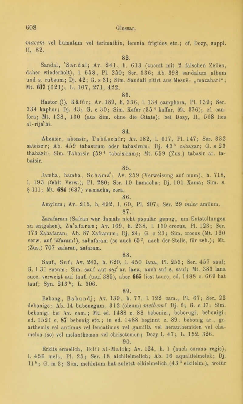 macem vel humatum vel terimathin, lemnia frigidos etc.; cf. Dozy, suppl. II, 82. 82. Sandal, 'Sandal; Av. 241, h. 613 (zuerst mit 2 falschen Zeilen, daher wiederholt), 1. 658, PI. 250; Ser. 336; Ab. 398 sandalum album und s. rubeum; Dj. 42; G. s 31; Sim. Sandali citirt aus Mesue: „mazahari“; Mt. «17 (621); L. 107, 271, 422. 83. Hastor (!), Käfur; Av. 189, h. 336, 1. 134 camphora, PI. 139; Ser. 334 kaphor; Dj. 43; G. c 30; Sim. Kafor (35 4 kaffor, Mt. 376); cf. can- fora; Mt. 128, 130 (aus Sim. ohne die Citate); bei Dozy, II, 568 lies al-rija' hi. 84. Aheusir, abensir, Tabäschir; Av. 182, 1. 617, PI. 147; Ser. 332 sateiscir; Ab. 459 tabastrum oder tabasirum; Dj. 43b cabaxar; G. s 23 thabazir; Sim. Tabarsir (59 4 tabaisirnm); Mt. 659 (Zus.) tabasir ar. ta- baisir. 85. Jamha, hamha, Schama1; Av. 259 (Verweisung auf mum), h. 718, 1. 193 (fehlt Verw.), PI. 280; Ser. 10 hamacha; Dj. 101 Xama; Sim. s. § 111; Mt. «84 (687) vamacha, cera. 86. Amylum; Av. 215, h. 492, 1. 60, PI. 207; Ser. 29 mixe amilum. 87. Zarafaram (Safran war damals nicht populär genug, um Entstellungen zu entgehen), Za'afaran; Av. 169, h. 238, 1. 130 crocus, PI. 123; Ser. 173 Zahafaran; Ab. 87 Zafranum; Dj. 24; G. c 23; Sim. crocus (Mt. 190 verw. auf iäfaraml), zahafaram (so auch 652, nach der Stelle, für zeh.); Mt. (Zus.) 707 zafaran, zafaram. 88. Sauf, Suf; Av. 243, h. 620, 1. 450 lana, PI. 253; Ser. 457 sauf; G. 1 31 zocum; Sim. sauf aut suf ar. lana, auch suf s. sauf; Mt. 383 lana succ. verweist auf taufi (tauf 385), aber 665 liest taure, ed. 1488 c. 669 hat tauf; Syn. 213b; L. 306. 89. Bebong, Babundj; Av. 139, h. 77. 1. 122 cam., PI. 67; Ser. 22 debonige; Ab. 14 bubenegum. 312 (oleum) melhem! Dj. 6; G. c 17: Sim. bebonigi bei Av. cam.; Mt. ed. 1488 c. 88 bebonici, beborugi. bebouigi; ed. 1521 c. 87 bebonig etc.; in ed. 1488 beginnt c. 89: bebonig ar., gr. arthemis vel antimus vel leucatimos vel gamilla vel herauthemiden vel cha- meloa (so) vel melanthemon vel chrisotomon; Dozy I, 47; L. 152, 326. 90. Erklis ermelich, Iklil al-Malik; Av. 124, h. 1 (auch corona regis), 1. 456 mell.. PI. 25; Ser. 18 alchilelmelich; Ab. 16 aqualilelmelek; Dj. 11 b; G. m 3; Sim. melilotum hat zuletzt elkielmelich (43 elkilelm.), wofür