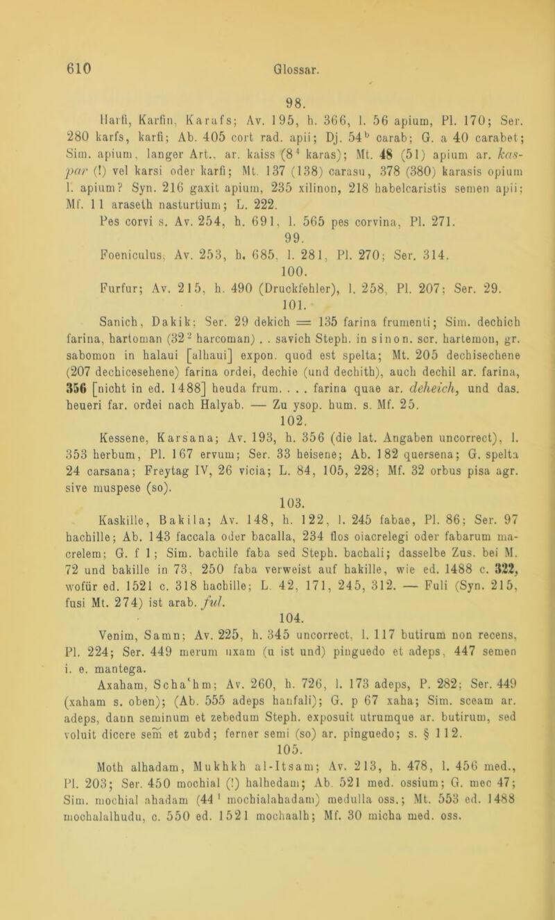 98. Haiß, Karfin, Karafs; Av. 195, h. 366, 1. 56 apium, PI. 170; Ser. 280 karfs, karfi; Ab. 405 cort rad. apii; Dj. 54b carab; G. a 40 carabet; Sim. apium, langer Art., ar. kaiss (84 karas); Mt. 48 (51) apium ar. kas- por (!) vel karsi oder karfi; Mt. 137 (138) carasu, 378 (380) karasis opium 1. apium? Syn. 216 gaxit apium, 235 xilinon, 218 habelcaristis semen apii; Mi'. 11 arasetk nasturtium; L. 222. Pes corvi s. Av. 254, h. 691. 1. 565 pes corvina, PI. 271. 99. Foeniculus, Av. 253, h. 685. 1. 281, PI. 270; Ser. 314. 100. Furfur; Av. 215, h. 490 (Druckfehler), 1. 258, PI. 207; Ser. 29. 101. Sanich, Dakik; Ser. 29 dekich = 135 farina frumenti; Sim. dechich farina, hartoman (322 karcoman) . . savich Steph. in sinon. scr. hartemou, gr. sabomon in halaui [alhaui] expon. quod est spelta; Mt. 205 dechisechene (207 deckiceselieno) farina ordei, dechio (und deckith), auch dechil ar. farina, 856 [nicht in ed. 1488] keuda frum. . . . farina quae ar. deheich, und das. heueri far. ordei nach Halyab. — Zu ysop. kum. s. Mf. 25. 102. Kessene, Karsana; Av. 193, h. 356 (die lat. Angaben uncorrect), 1. 353 kerbum, PI. 167 ervum; Ser. 33 heisene; Ab. 182 quersena; G. spelta 24 carsana; Freytag IV, 26 vicia; L. 84, 105, 228; Mf. 32 orbus pisa agr. sive muspese (so). 103. Kaskille, Bakila; Av. 148, h. 122, 1. 245 fabae, PI. 86; Ser. 97 hachille; Ab. 143 faccala oder bacalla, 234 flos oiacrelegi oder fabarum ma- crelem; G. f 1; Sim. bachile faba sed Stepk. bachali; dasselbe Zus. bei M. 72 und bakille in 73, 250 faba verweist auf hakille, wie ed. 1488 c. 322, wofür ed. 1521 c. 318 hachille; L. 42, 171, 245, 312. — Fuli (Syn. 215, fusi Mt. 274) ist arab. ful. 104. Venim, Samn; Av. 225, h. 345 uncorrect, 1. 117 butirum non recens, PI. 224; Ser. 449 merum uxam (u ist und) pinguedo et adeps, 447 semen i. e. mantega. Axaham, Scha'hm; Av. 260, h. 726, I. 173 adeps, P. 282; Ser. 449 (xaham s. oben); (Ab. 555 adeps kanfali); G. p 67 xaha; Sim. scearn ar. adeps, dann seiuinum et zebodum Steph. exposuit utrumque ar. butirum, sed voluit diccre sem et zubd; ferner semi (so) ar. pinguedo; s. § 112. 105. Moth alhadam, Mukhkh al-Itsam; Av. 213, h. 478, 1. 456 med., PI. 203; Ser. 450 mochial (!) halhedam; Ab. 521 med. ossium; G. mec 47; Sim. mochial ahadam (44 1 inocbialahadam) medulla oss.; Mt. 553 ed. 1488 mockalulhudu, c. 550 ed. 1521 mochaalh; Mf. 30 micha med. oss.