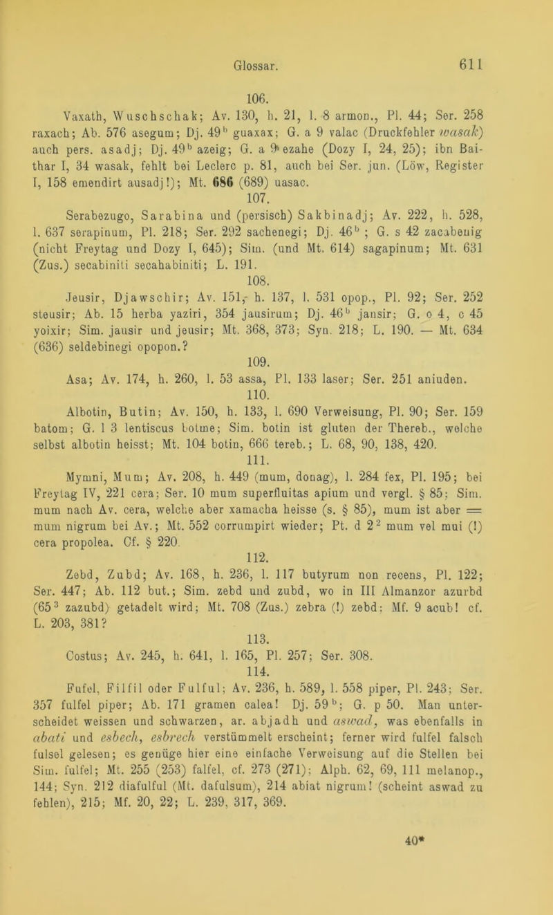 106. Vaxath, Wuschscliak; Av. 130, h. 21, 1. 8 armon., PI. 44; Ser. 258 raxach; Ab. 576 asegum; Dj. 49b guaxax; G. a 9 valac (Druckfehler wctsak) auch pers. asadj; Dj. 49b azeig; G. a 9» ezahe (Dozy I, 24, 25); ihn Bai- thar 1, 34 wasak, fehlt bei Ledere p. 81, auch bei Ser. jun. (Löw, Register I, 158 emendirt ausadj!); Mt. (»86 (689) uasac. 107. Serabezugo, Sarabina und (persisch) Sakbinadj; Av. 222, h. 528, 1. 637 serapinum, PI. 218; Ser. 292 sachenegi; Dj. 46b ; G. s 42 zacabeuig (nicht Freytag und Dozy I, 645); Situ, (und Mt. 614) sagapinum; Mt. 631 (Zus.) secabinili secahabiniti; L. 191. 108. Jeusir, Djawschir; Av. 151,- h. 137, 1. 531 opop., PI. 92; Ser. 252 steusir; Ab. 15 herba yaziri, 354 jausirum; Dj. 46b jansir; G. o 4, c 45 yoixir; Sim. jausir und jeusir; Mt. 368, 373; Syn. 218; L. 190. — Mt. 634 (636) seldebinegi opopon.? 109. Asa; Av. 174, h. 260, 1. 53 assa, PI. 133 laser; Ser. 251 aniuden. 110. Albotin, Butin; Av. 150, h. 133, 1. 690 Verweisung, PI. 90; Ser. 159 batom; G. 1 3 lentiscus botme; Sim. botin ist gluten der Thereb., welche selbst albotin heisst; Mt. 104 botin, 666 tereb.; L. 68, 90, 138, 420. 111. Mymni, Mum; Av. 208, h. 449 (muin, donag), 1. 284 fex, PI. 195; bei Freytag IV, 221 cera; Ser. 10 mum superfluitas apium und vergl. § 85; Sim. mum nach Av. cera, welche aber xamacha heisse (s. § 85), mum ist aber = mum nigrum bei Av.; Mt. 552 corrumpirt wieder; Pt. d 2 2 mum vel mui (1) cera propolea. Cf. § 220 112. Zebd, Zubd; Av. 168, h. 236, 1. 117 butyrum non recens, PI. 122; Ser. 447; Ab. 112 but.; Sim. zebd und zubd, wo in III Almanzor azurbd (653 zazubd) getadelt wird; Mt. 708 (Zus.) zebra (!) zebd: Mf. 9 acub! cf. L. 203, 381? 113. Costus; Av. 245, h. 641, 1. 165, PI. 257; Ser. 308. 114. Fufel, Filfil oder Fulful; Av. 236, h. 589, 1. 558 piper, PI. 243; Ser. 357 fulfel piper; Ab. 171 gramen calea! Dj. 59b; G. p 50. Man unter- scheidet weissen und schwarzen, ar. abjadh und aswod, was ebenfalls in abciti und esbech, esbrech verstümmelt erscheint; ferner wird fulfel falsch fulsel gelesen; es genüge hier eine einfache Verweisung auf die Stellen bei Sim. fulfel; Mt. 255 (253) falfel, cf. 273 (271); Alph. 62, 69, 111 melanop., 144; Syn. 212 diafulful (Mt. dafulsum), 214 abiat nigrum! (scheint aswad zu fehlen), 215; Mf. 20, 22; L. 239, 317, 369. 40*