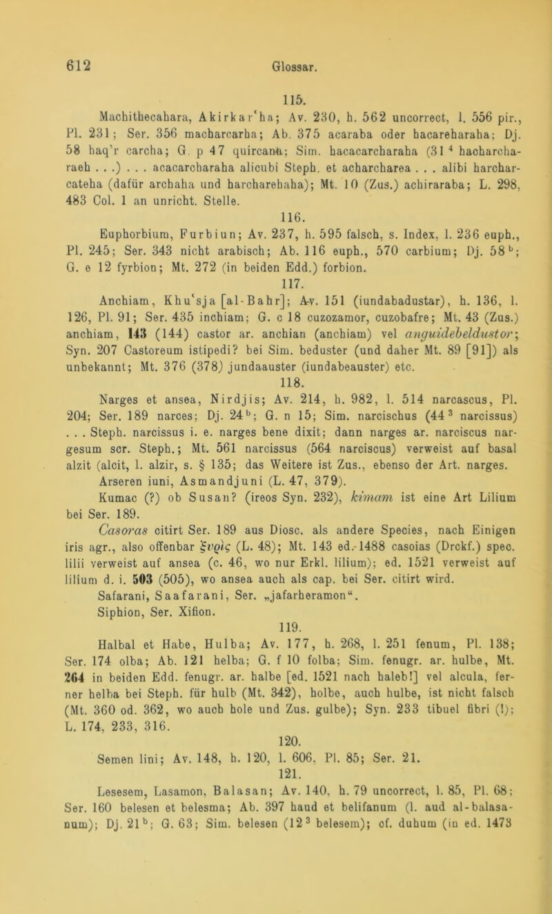 115. Machithecahara, Akirkar'ha; Av. 230, h. 562 uncorrect, 1. 556 pir., PI. 231; Ser. 356 macbarcarka; Ab. 375 acaraba oder hacareharaha; Dj. 58 haq’r caroha; G. p 47 quircarvö,; Siin. bacacarcharaha (31 4 hacharcha- raeb ...)... acacarcbaraha alicubi Steph. et acharcharea . . . alibi harchar- cateha (dafür arcbaha und harcharebaha); Mt. 10 (Zus.) acbiraraba; L. 298, 483 Col. 1 an unricht. Stelle. 116. Euphorbium, Furbiun; Av. 237, h. 595 falsch, s. Index, 1. 236 euph., PI. 245; Ser. 343 nicht arabisch; Ab. 116 euph., 570 carbium; Dj. 58 b; G. e 12 fyrbion; Mt. 272 (in beiden Edd.) forbion. 117. ' Anchiam, Khu'sja [al-Bahr]; Av. 151 (iundabadustar), h. 136, 1. 126, PI. 91; Ser. 435 inchiam; G. c 18 cuzozamor, cuzobafre; Mt. 43 (Zus.) anchiam, 143 (144) castor ar. anchian (anchiam) vel anguidebeldustoi•; Syn. 207 Castoreum istipedi? bei Sim. beduster (und daher Mt. 89 [91]) als unbekannt; Mt. 376 (378) jundaauster (iundabeauster) etc. 118. Narges et ansea, Nirdjis; Av. 214, h. 982, 1. 514 narcascus, PI. 204; Ser. 189 narces; Dj. 24b; G. n 15; Sim. narcischus (443 narcissus) . . . Steph. narcissus i. e. narges bene dixit; dann narges ar. narciscus nar- gesum scr. Steph.; Mt. 561 narcissus (564 narciscus) verweist auf basal alzit (alcit, 1. alzir, s. § 135; das Weitere ist Zus., ebenso der Art. narges. Arseren iuni, Asmandjuni (L. 47, 379). Kumac (?) ob Susan? (ireos Syn. 232), kimani ist eine Art Lilium bei Ser. 189. Ccisoras citirt Ser. 189 aus Diosc. als andere Species, nach Einigen iris agr., also offenbar ’^volc (L. 48); Mt. 143 ed.-1488 casoias (Drckf.) spec. lilii verweist auf ansea (c. 46, wo nur Erkl. lilium); ed. 1521 verweist auf lilium d. i. 503 (505), wo ansea auch als cap. bei Ser. citirt wird. Safarani, Saafarani, Ser. „jafarheramon“. Siphion, Ser. Xifion. 119. Halbal et Habe, Hulba; Av. 177, h. 268, 1. 251 fenum, PL 138; Ser. 174 olba; Ab. 121 helba; G. f 10 folba; Sim. fenugr. ar. hulbe, Mt. 204 in beiden Edd. fenugr. ar. halbe [ed. 1521 nach halebl] vel alcula, fer- ner helba bei Steph. für hulb (Mt. 342), holbo, auch hulbe, ist nicht falsch (Mt. 360 od. 362, wo auch hole und Zus. gulbe); Syn. 233 tibuel fibri (1); L. 174, 233, 316. 120. Semen lini; Av. 148, h. 120, 1. 606, PI. 85; Ser. 21. 121. Lesesem, Lasamon, Balasan; Av. 140. h. 79 uncorrect, 1. 85, PI. 68; Ser. 160 belesen et belesma; Ab. 397 haud et belifanum (1. aud al-balasa- num); Dj. 2lb; G. 63; Sim. belesen (123 belesem); cf. duhum (iu ed. 1473