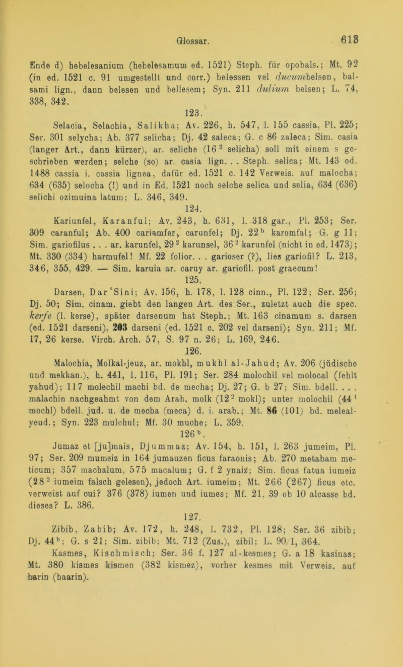 Ende d) hebelesanium (hebelesamum ed. 1521) Stoph. für opobals.; Mt. 92 (in ed. 1521 c. 91 umgestellt und corr.) beiessen vel (/wcwwbelsen, bal- sami lign., dann belesen und bellesem; Syn. 211 duliuni belsen; L. 74, 338, 342. 123. Selacia, Selachia, Salikha; Av. 226, h. 547, 1. 155 cassia, PI. 225; Ser. 301 selycha; Ab. 377 selicha; Dj. 42 saleca; G. c 86 zaleca; Sim. casia (langer Art., dann kürzer), ar. seliche (163 selicha) soll mit einem s ge- schrieben werden; selche (so) ar. casia lign. . . Steph. selica; Mt. 143 ed. 1488 cassia i. cassia lignea, dafür ed. 1521 c. 142 Verweis, auf malocha; 634 (635) selocha (!) und in Ed. 1521 noch selche selica und selia, 634 (636) selichi ozimuina latum; L. 346, 349. 124. Kariunfel, Karanful; Av. 243, h. 631, 1. 318 gar., PI. 253; Ser. 309 caranful; Ab. 400 cariamfer, carunfel; Dj. 22b karomfal; G. g 11; Sim. gariofilus . . . ar. karunfel, 292 karunsel, 362 karunfel (nicht in ed. 1473); Mt. 330 (334) harmufel! Mf. 22 folior. . . garioser (?), lies gariofil? L. 213, 346, 355. 429. — Sim. karuia ar. caruy ar. gariofil. post graecum! 125. Darsen, Dar'Sini; Av. 156, h. 178, 1. 128 cinn., PI. 122; Ser. 256; Dj. 50; Sim. cinam. giebt den langen Art. des Ser., zuletzt auch die spec. kerfe (1. kerse), später darsenum hat Steph.; Mt. 163 cinamum s. darsen (ed. 1521 darseni), 203 darseni (ed. 1521 c. 202 vel darseni); Syn. 211; Mf. 17, 26 kerse. Virch. Arch. 57, S. 97 n. 26: L. 169, 246. 126. Malochia, Molkal-jeuz, ar. mokhl, mukhl al-Jahud; Av. 206 (jüdische und mekkan.), h. 441, 1. 116, PI. 191; Ser. 284 molochil vel inolocal (fehlt yahud); 117 molechil machi bd. de mecha; Dj. 27; G. b 27; Sim. bdell. . . . malachin nachgeahmt von dem Arab. molk (122 mokl); unter molochil (44* mochl) bdell. jud. u. de mecha (meca) d. i. arab.; Mt. 86 (101) bd. meleal- yeud.; Syn. 223 mulchul; Mf. 30 muche; L. 359. 126 b. Jumaz et [jujmais, Djummaz; Av. 154, h. 151, 1. 263 jumeim, PI. 97; Ser. 209 mumeiz in 164 jumauzen ficus faraonis; Ab. 270 metabam me- ticum; 357 machalum, 575 macalum; G. f 2 ynaiZ; Sim. ficus fatua iumeiz (28 2 iumeim falsch gelesen), jedoch Art. iumeim; Mt. 266 (267) ficus etc. verweist auf cui? 376 (378) iumen und iumes; Mf. 21. 39 ob 10 alcasse bd. dieses? L. 386. 127. Zibib, Zabib; Av. 172, h. 248, 1. 732, PI. 128; Ser. 36 zibib; Dj. 44b; G. s 21; Sim. zibib; Mt. 712 (Zus.), zibil; L. 90 1, 364. Kasmes, Kisch misch; Ser. 36 f. 127 al-kosmes; G. a 18 kasinas; Mt. 380 kismes kismen (382 kismez), vorher kesmes mit Verweis, auf h&rin (haarin).