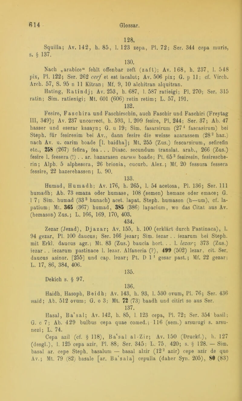 128. Squilla; Av. 142, h. 85, 1. 123 zepa, PI. 72; Ser. 344 copa muris, s. § 137. 130. Nach „arabice“ fehlt offenbar zeft (zaft); Av. 168, h. 237, 1. 548 pix, PI. 122; Ser. 262 cerf et est iacalut; Av. 506 pix; G. p 11; cf. Yirch. Aroh. 57, S. 95 n 11 Kitran; Mf. 9, 10 alchitran alquitran. Hating, Ratindj; Av. 253, h. 687, 1.587 ratieigi; PI. 270; Ser. 315 ratin; Siin. ratienigi; Mt. 601 (606) retin retim; L. 57, 191. 132. Fesire, Faschira und Faschirscbin, auch Faschir und Faschiri (Freytag III, 349); Av. 237 uncorreot, h. 593, 1. 209 fesire, PI. 244: Ser. 37; Ab. 47 hasser und eserar kasayn; G. u 19; Sim. fasarsirum (274 fascasirum) bei Steph. für fesiresim bei Av., dann fesire die weisse azarassem (282 haz.) nach Av. u. carim boade [1. baidha]; Mt. 255 (Zus.) fescarsirum, sefirefin etc., 258 (267) fefira, fea . . . Diasc. secundum translat. arab., 266 (Zus.) fesire 1. feesera (!) . . ar. hazarasen carun boade; Pt. 653 fesiresin, fesiresche- rin; Alph. 5 alphesora, 26 brionia, cucurb. Alex.; Mf. 20 fessura fessera fessire, 22 hazerehasson; L. 90. 133. Humad, Hurnadh; Av. 176, h. 265, 1. 54 acetosa, PI. 136; Ser. 111 huinadh; Ab. 73 emaza oder humase, 108 (semen) hemaze oder emace; G. 1 7; Sim. humad (333 hunach) acet. lapat. Steph. humason (h—um), cf. la- patium; Mt. 305 (367) humad, 385 (386) lapacium, wo das Citat aus Av. (hemason) Zus.; L. 166, 169, 170, 403. 434. Zezar (Jezad), Djazar; Av. 155, h. 100 (erklärt durch Pastinaca), 1. 94 gezar, PI. 100 daucus; Ser. 166 jezar; Sim. iezar . . iezarum bei Steph. mit Erkl. daucus agr.; Mt. 83 (Zus.) baucia hört. . . 1. Iezar; 373 (Zus.) iezar. . iezarum pastinace 1. Iezar. Alfaneria (?), 499 (502) Iezar. cit. Ser. daucus asinor. [255] und cap. Iezar; Pt. Dl' gesar past.; Mf. 22 gezar: L. 17, 86, 384, 406. 135. Dekich s. § 97. 136. Haidh, Hasoph, Beidh; Av. 143, h. 93, 1. 530 ovum, PI. 76; Ser. 436 «aid; Ab. 512 ovum; G. o 3; Mt. 72 (73) baadh und citirt so aus Ser. 137. Hasal, Ba'sal; Av. 142, h. 85, 1. 123 cepa, PI. 72; Ser. 354 basil; G. c 7; Ab. 429 bulbus cepa quae comed.; 116 (sem.) arsurugi s. arsu- nezi; L. 74. Cepa azil (cf. § 118), Ba'sal al-Zir; Av. 150 (Druckf.), h. 127 (desgl.), 1. 125 cepa azir, PI. 88; Ser. 345: L. 75, 420; s. § 128. — Sim. basal ar. cepe Steph. basalum — basal alzir (122 azir) cepe azir de quo Av.; Mt. 79 (82) basale [ar. Ba'sala] cepulla (daher Syn. 205), 80 (83)