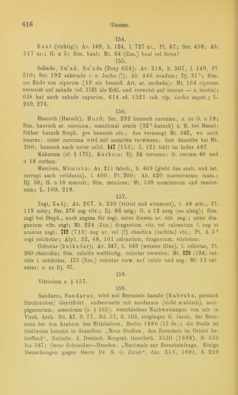 154. Baul (richtig); Av. 149, h. 124, 1. 727 ur., PI. 87; Ser. 438; Ab. 517 ur.; G. u 5; Sim. baul; Mt. 84 (Zus.) baul vel birne! 155. Sahade, Su'ad, Su‘ada(Dozy 654); Av. 218, b. 507, 1. 149, PI. 210; Ser. 192 saherade i. e. Jucha (!); Ab. 446 suadum; Dj. 31 b; Sim. am Ende von ciperum (19 als besond. Art. ar. sachada); Mt. 164 ciperum verweist auf sahade (ed. 1521 als Erkl. und verweist auf iuncus — s. iuncia); 618 hat auch sahade sapurios, 614 ed. 1521 sah. cip. ineha sapur.; L. 269, 276. 156. Hauroth (Haroch), Hurd; Ser. 292 hauroch curcuma, s. zu G. n 18; Sim. hauroch ar. curcuma, manchmal aruch (32- haruch) z. B. bei Mesue; früher haruch Steph. pro hauroch etc.; das vermengt Mt. 342, wo auch hauruc; unter curcuma wird auf memiten verwiesen; fast dasselbe bei Mt. 200; hauroch auch unter celid. 147 (153); L. 121 fehlt im Index 487. Kukurma (cf. § 175), Kurkum; Dj. 24 corcame; G. curcam 40 und n 18 curtam. Memiren, Mämirän; Av. 211 falsch, h. 469 (giebt das arab. und lat. corrupt auch celidonia), 1. 400, PI. 200; Ab. 420 marmiranum mam.; Dj. 58; G. n 18 menizir; Sim. memiren; Mt. 338 memirenum und remire- sum; L. 160, 219. 157. Zegi, Zadj; Av. 267, h. 230 (vitriol und atrament), 1. 48 attr., PI. 119 misy; Ser. 376 zeg vitr.; Dj. 66 zeig; G. u 1 2 azeg (= alzeg); Sim. zagi bei Steph., auch zagum für zegi, unter diesem ar. vitr. zeg.; unter dra- gantum vitr. zegi; Mt. 224 (Zus.) dragantum vitr. vel calcantum 1. zeg et acantos zegi; 712 (713) zeg ar. vel (!) chaehira (cachita) etc.; Pt. A 5 - cegi colchotar; Alph. 32, 48, 101 calcantum, dragantum. vitriolum. Oolcotar (kulku tar); Av. 247, h. 649 (weisses Glas), 1. colcotar, PI. 260 cbalcidis; Sim. calcitis weitläufig, colcotar verweist; Mt. 123 (124) cal- citis i. colchotar, 173 (Zus.) colcotar verw. auf calcis und zeg; Mf. 13 cal- catar; s. zu Dj. 67. 158. Vitriolum s. § 157. 159. Sandaros, Sandarus, wird mit Bernstein karabe (Kahruba, persisch Strohräuber) identificirt, andererseits mit sandaraca (nicht arabisch), auri- pigmentum, arsenicum (s. § 183); verschiedene Nachweisungen von mir in Virch. Arch. Bd. 42, S. 77, Bd. 57, S. 103, entgingen G. Jacob, der Bern- stein bei den Arabern des Mittelalters, Berlin 1886 (12 Ss.); die Stelle ist theilweise benutzt in desselben „Neue Studien, den Bernstein im Orient be- treffend“, Zeitschr. d. Deutsch. Morgenl. Gesellsch. XL1II (”1888), S. 353 bis 387; Oscar Schneider—Dresden: „Nochmals zur Bernsteinfrage. Einige Bemerkungen gegen Herrn Dr. N. G. Jacob“, das. XLV, 1891, S. 239