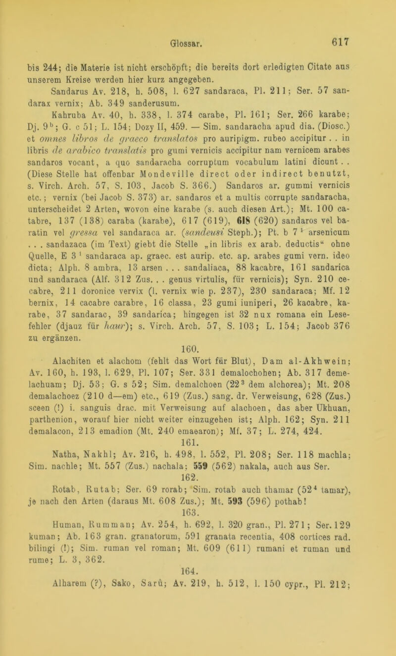 bis 244; die Materie ist nicht erschöpft; die bereits dort erledigten Citate aus unserem Kreise werden hier kurz angegeben. Sandarus Av. 218, h. 508, 1. 627 sandaraca, PI. 211; Ser. 57 san- darax vernix; Ab. 349 sanderusum. Kahruba Av. 40, h. 338, 1. 374 carabe, PI. 161; Ser. 266 karabe; Dj. 9 b; G. c 51; L. 154; Dozy II, 459. — Sim. sandaracha apud dia. (Diosc.) et omnes libros de f/raeco translatos pro auripigm. rubeo accipitur. . in libris de arabico translatis pro gumi vernicis accipitur nam vernicem arabes sandaros vocant, a quo sandaracha corruptum vocabulum latini dicunt. . (Diese Stelle hat offenbar Mondeville direct oder indirect benutzt, s. Virch. Arch. 57, S. 103, Jacob S. 366.) Sandaros ar. gummi vernicis etc.; vernix (bei Jacob S. 373) ar. sandaros et a multis corrupte sandaracha, unterscheidet 2 Arten, wovon eine karabe (s. auch diesen Art.); Mt. 100 ca- tabre, 137 (138) caraba (karabe), 617 (619), 618 (620) sandaros vel ba- ratin vel c/ressa vel sandaraca ar. (sandeusi Steph.); Pt. b 7 1 arsenicum . . . sandazaca (im Text) giebt die Stelle „in libris ex arab. deductis“ ohne Quelle, E 3 1 sandaraca ap. graec. est aurip. etc. ap. arabes gumi vern. ideo dicta; Alph. 8 ambra, 13 arsen . . . sandaliaca, 88 kacabre, 161 sandarica und sandaraca (Alf. 312 Zus. . . genus virtulis, für vernicis); Syn. 210 ce- cabre, 211 doronice vervix (1. vernix wie p. 237), 230 sandaraca; Mf. 12 bernix, 14 cacabre carabre, 16 classa, 23 gumi iuniperi, 26 kacabre, ka- rabe, 37 sandarac, 39 sandarica; hingegen ist 32 nux romana ein Lese- fehler (djauz für haivr); s. Virch. Arch. 57, S. 103; L. 154; Jacob 376 zu ergänzen. 160. Alachiten et alachom (fehlt das Wort für Blut), Dam al-Akhwein; Av. 160, h. 193, 1. 629, PI. 107; Ser. 331 demalochohen; Ab. 317 deme- lachuam; Dj. 53; G. s 52; Sim. demalchoen (223 dem alchorea); Mt. 208 demalachoez (210 d—em) etc., 619 (Zus.) sang. dr. Verweisung, 628 (Zus.) sceen (!) i. sanguis drac. mit Verweisung auf alachoen, das aber Ukhuan, parthenion, worauf hier nicht weiter einzugehen ist; Alph. 162; Syn. 211 demalacon, 213 emadion (Mt. 240 omaearon); Mf. 37; L. 274, 424. 161. Natha, Nakhl; Av. 216, h. 498, 1. 552, PI. 208; Ser. 118 machla; Sim. nachle; Mt. 557 (Zus.) nachala; 559 (562) nakala, auch aus Ser. 162. Rotab, Rutab; Ser. 69 rorab; Sim. rotab auch thamar (524 tamar), je nach den Arten (daraus Mt. 608 Zus.); Mt. 593 (596) pothab! 163. Human, Ru mm an; Av. 254, h. 692, 1. 320 gran., PI. 271 ; Ser. 129 kuman; Ab. 163 gran. granatorum, 591 granata recentia, 408 cortices rad. bilingi (!); Sim. ruman vel roman; Mt. 609 (61 1) rumani et ruman und rume; L. 3, 362. 164. Alharem (?), Sako, Sarü; Av. 219, h. 512, 1. 150 cypr., PI. 212;