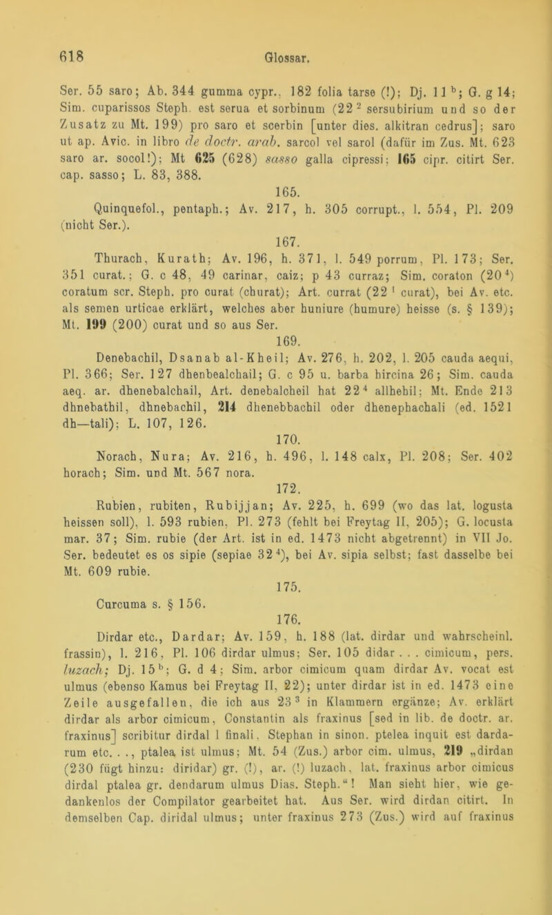 Ser. 55 saro; Ab. 344 gumtna cypr.. 182 folia tarse (!); Dj. 11 b; G. g 14; Sim. cuparissos Steph. est sorua et sorbinutn (22 2 sersubirium und so der Zusatz zu Mt. 199) pro saro et scerbin [unter dies, alkitran cedrus]; saro ut ap. Avic. in libro de doctr. arab. sarcol vel sarol (dafür im Zus. Mt. 623 saro ar. socol!); Mt 625 (628) sa-sso galla cipressi; 165 cipr. citirt Ser. cap. sasso; L. 83, 388. 165. Quinquefol., pentaph.; Av. 217, h. 305 corrupt., 1. 554, PI. 209 (nicht Ser.). 167. Thurach, Kurath; Av. 196, h. 371, 1. 549 porrum, PI. 173; Ser. 351 curat.; G. c 48. 49 carinar, caiz; p 43 curraz; Sim. coraton (20 4) coratum scr. Steph. pro curat (cburat); Art. currat (22 1 curat), bei Av. etc. als semen urticae erklärt, welches aber huniure (humure) heisse (s. § 139); Mt. UM) (200) curat und so aus Ser. 169. Denebachil, Dsanab al-Kheil; Av. 276, h, 202, 1. 205 cauda aequi, PI. 3 66; Ser. 127 dhenbealchail; G. c 95 u. barba hircina 26; Sim. cauda aeq. ar. dhenebalchail, Art. denebalcheil hat 224 allhehil; Mt. Ende 213 dhnebathil, dhnebachil, 214 dhenebbachil oder dhenephachali (ed. 1521 dh—tali); L. 107, 126. 170. Norach, Nura; Av. 216, h. 496, 1. 148 calx, PI. 208; Ser. 402 horach; Sim. und Mt. 567 nora. 172. Rubien, rubiten, Rubijjan; Av. 225, h. 699 (wo das lat. logusta heissen soll), 1. 593 rubien, PI. 273 (fehlt bei Freytag II, 205); G. locusta mar. 37; Sim. rubie (der Art. ist in ed. 1473 nicht abgetrennt) in VII Jo. Ser. bedeutet es os sipie (sepiae 324), bei Av. sipia selbst; fast dasselbe bei Mt. 609 rubie. 175. Curcuma s. § 156. 176. Dirdar etc., Dardar; Av. 159, h. 188 (lat. dirdar und wahrscheinl. frassin), 1. 216, PI. 106 dirdar ulmus; Ser. 105 didar . . . cimicum, pers. luzach; Dj. 15b; G. d 4; Sim. arbor cimicum quam dirdar Av. vocat est ulmus (ebenso Kamus bei Freytag II. 22); unter dirdar ist in ed. 1473 eine Zeile ausgefallen, die ich aus 23 3 in Klammern ergänze; Av. erklärt dirdar als arbor cimicum, Constantin als fraxinus [sed in üb. de doctr. ar. fraxinus] scribitur dirdal 1 finali, Stephan in sinon. ptelea inquit est darda- rum etc. . ., ptalea ist ulmus; Mt. 54 (Zus.) arbor cim. ulmus, 219 „dirdan (230 fügt hinzu: diridar) gr. (!), ar. (!) luzach, lat. fraxinus arbor cimicus dirdal ptalea gr. dendarum ulmus Dias. Steph.“! Man sieht hier, wie ge- dankenlos der Compilator gearbeitet hat. Aus Ser. wird dirdan citirt. ln demselben Cap. diridal ulmus; unter fraxinus 2 73 (Zus.) wird auf fraxinus