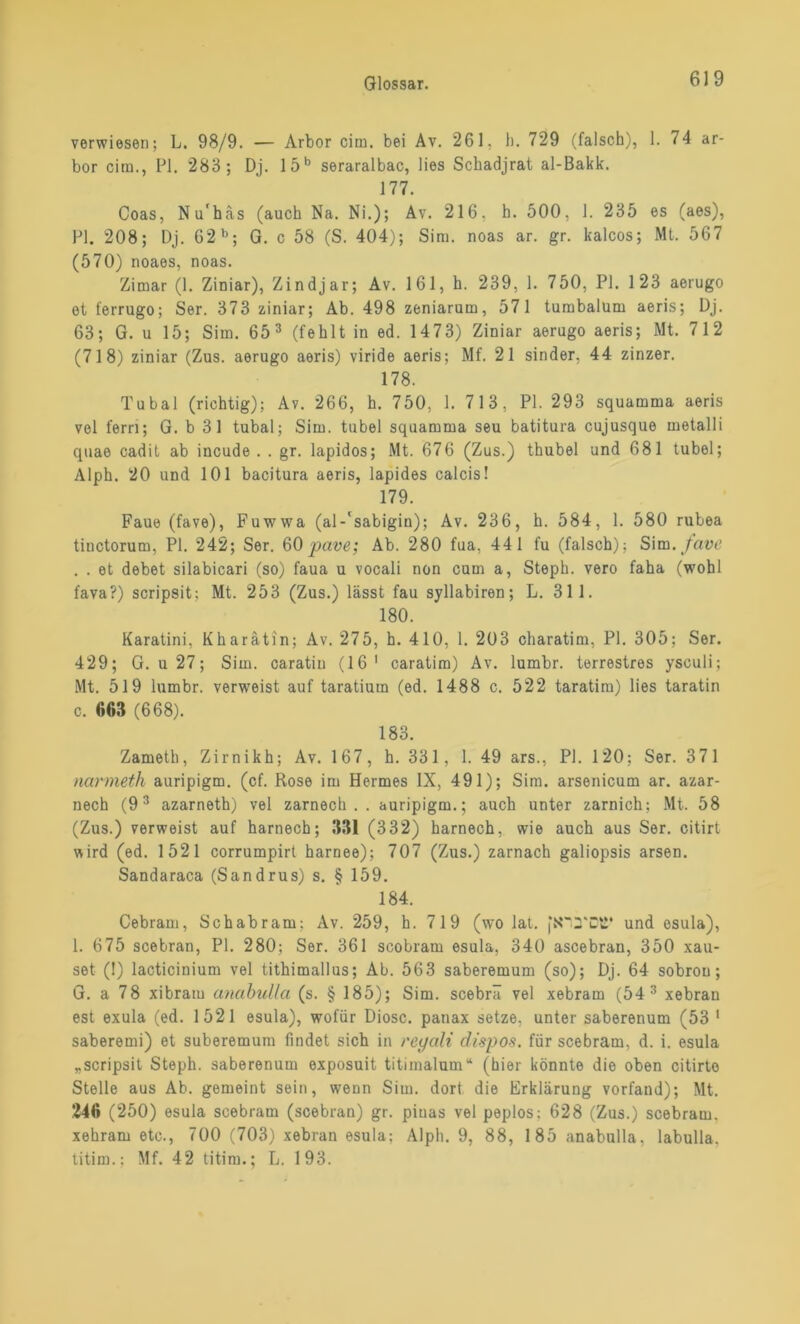 verwiesen; L. 98/9. — Arbor cim. bei Av. 261. b. 729 (falsch), 1. 74 ar- bor cim., PI. 283; Dj. 15b seraralbac, lies Schadjrat al-Bakk. 177. Coas, Nu'häs (auch Na. Ni.); Av. 216, h. 500, 1. 235 es (aes), PI. 208; Dj. 62 b; G. c 58 (S. 404); Sim. noas ar. gr. kalcos; Mt. 567 (570) noaes, noas. Zimar (1. Ziniar), Zindjar; Av. 161, h. 239, 1. 750, PI. 123 aerugo et ferrugo; Ser. 373 ziniar; Ab. 498 zeniarum, 571 tumbalum aeris; Dj. 63; G. u 15; Sim. 65 3 (fehlt in ed. 1473) Ziniar aerugo aeris; Mt. 712 (718) ziniar (Zus. aerugo aeris) viride aeris; Mf. 21 sinder, 44 zinzer. 178. Tubal (richtig); Av. 266, h. 750, 1. 713, PI. 293 squamma aeris vel fern; G. b 31 tubal; Sim. tubel squamma seu batitura cujusque metalli quae cadit ab incude . . gr. lapidos; Mt. 676 (Zus.) thubel und 681 tubel; Alph. 20 und 101 bacitura aeris, lapides calcis! 179. Faue (fave), Fuwwa (al-'sabigin); Av. 236, h. 584, 1. 580 rubea tiuctorum, PI. 242; Ser. 60pave; Ab. 280 fua, 441 fu (falsch); Sim./ata? . . et debet silabicari (so) faua u vocali non cum a, Steph. vero faha (wohl fava?) scripsit; Mt. 253 (Zus.) lässt fau syllabiren; L. 311. 180. Karatini, Kharätin; Av. 275, h. 410, 1. 203 charatim, PI. 305; Ser. 429; G. u 27; Sim. caratin (16 1 caratim) Av. lumbr. terrestres ysculi; Mt. 519 lumbr. verweist auf taratium (ed. 1488 c. 522 taratim) lies taratin c. 663 (668). 183. Zameth, Zirnikh; Av. 167, h. 331, 1. 49 ars., PI. 120; Ser. 371 narmeth auripigm. (cf. Rose im Hermes IX, 491); Sim. arsenicum ar. azar- nech (93 azarneth) vel zarnech . . auripigm.; auch unter zarnich; Mt. 58 (Zus.) verweist auf harnech; 331 (332) harnech, wie auch aus Ser. citirt wird (ed. 1521 corrumpirt harnee); 707 (Zus.) zarnach galiopsis arsen. Sandaraca (Sandrus) s. § 159. 184. Cebram, Schabram: Av. 259, h. 719 (wo lat. jN'ycti* und osula), 1. 675 scebran, PI. 280; Ser. 361 scobram esula, 340 ascebran, 350 xau- set (!) lacticinium vel tithimallus; Ab. 563 saberemum (so); Dj. 64 sobrou; G. a 78 xibrarn anabulla (s. § 185); Sim. scebrä vel xebram (54 3 xebran est exula (ed. 1521 esula), wofür Diosc. panax setze, unter saberenum (53 1 saberemi) et suberemum findet sich in reyali dispos. für scebram, d. i. esula „scripsit Steph. saberenum exposuit titimalum“ (hier könnte die oben citirto Stelle aus Ab. gemeint sein, wenn Sim. dort die Erklärung vorfand); Mt. 246 (250) esula scebram (scebran) gr. pinas vel peplos; 628 (Zus.) scebram. xebram etc., 700 (703) xebran esula; Alpli. 9, 88, 185 anabulla, labulla, titim.; Mf. 42 titim.; L. 193.