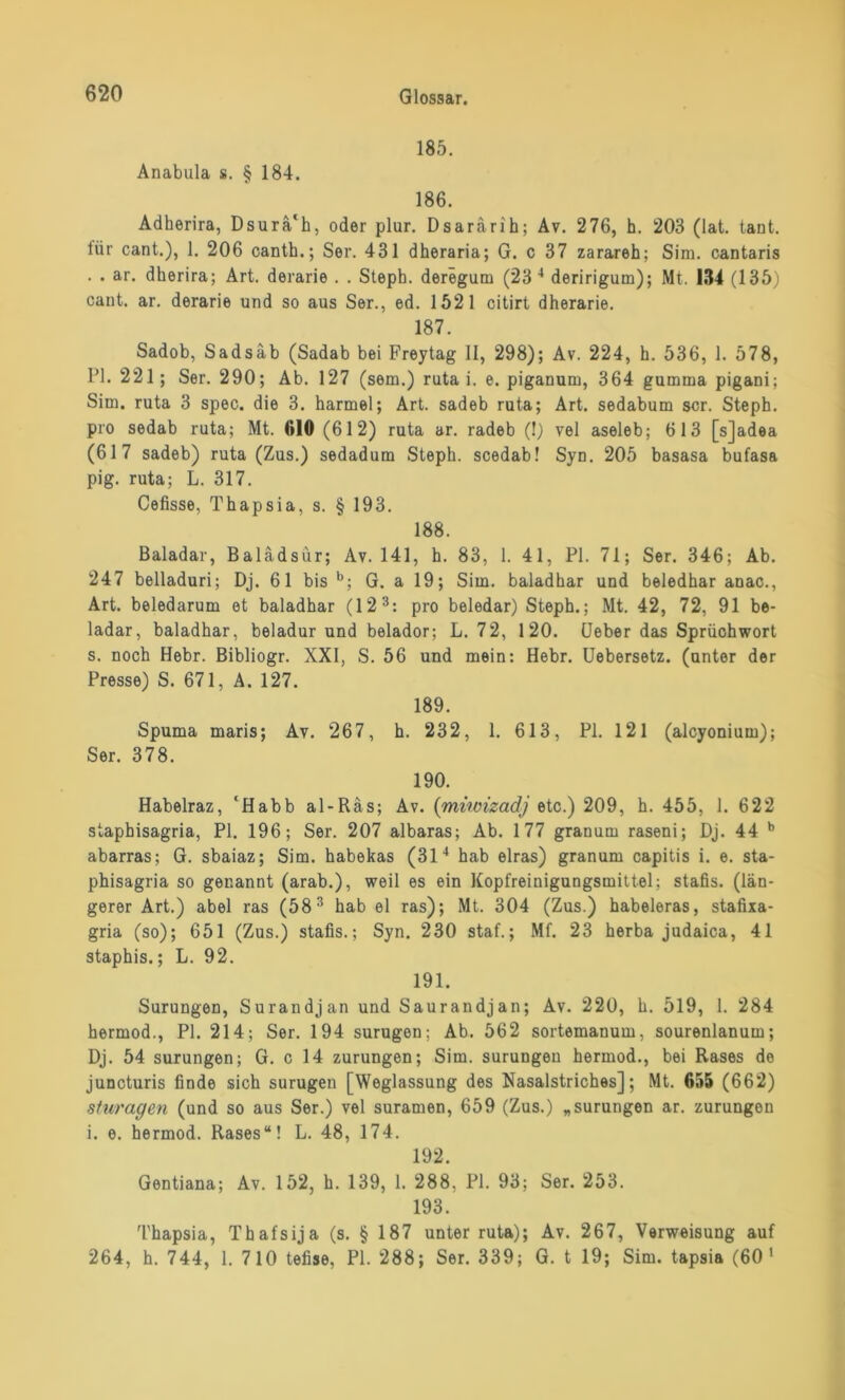 185. Anabula s. § 184. 186. Adherira, Dsurä'h, oder plur. Dsarärih; Av. 276, h. 203 (lat. tant. tiir cant.), 1. 206 canth.; Ser. 431 dheraria; G. c 37 zarareh; Sim. cantaris . . ar. dherira; Art. derarie . . Steph. deregum (23 4 deririgum); Mt. 134 (135) cant. ar. derarie und so aus Ser., ed. 1521 citirt dherarie. 187. Sadob, Sadsäb (Sadab bei Freytag II, 298); Av. 224, h. 536, 1. 578, PI. 221; Ser. 290; Ab. 127 (sem.) ruta i. e. piganum, 364 gumrna pigani; Sim. ruta 3 spec. die 3. harmel; Art. sadeb ruta; Art. sedabum scr. Steph. pro sedab ruta; Mt. 610 (612) ruta ar. radeb (!) vel aseleb; 613 [sjadea (617 sadeb) ruta (Zus.) sedadum Steph. scedab! Syn. 205 basasa bufasa pig. ruta; L. 317. Cefisse, Thapsia, s. § 193. 188. Baladar, Balädsür; Av. 141, h. 83, 1. 41, PI. 71; Ser. 346; Ab. 247 belladuri; Dj. 61 bis b; G. a 19; Sim. baladhar und beledhar anac., Art. beledarum et baladhar (12 3: pro beledar) Steph.; Mt. 42, 72, 91 be- ladar, baladhar, beladur und belador; L. 72, 120. (Jeher das Sprüohwort s. noch Hebr. Bibliogr. XXI, S. 56 und mein: Hebr. Uebersetz. (unter der Presse) S. 671, A. 127. 189. Spuma maris; Av. 267, h. 232, 1. 613, PI. 121 (alcyonium); Ser. 378. 190. Habelraz, ‘Habb al-Räs; Av. (miwizadj *tc.) 209, h. 455, 1. 622 stapbisagria, PI. 196; Ser. 207 albaras; Ab. 177 granum raseni; Dj. 44 b abarras; G. sbaiaz; Sim. habekas (314 hab eiras) granum capitis i. e. sta- phisagria so genannt (arab.), weil es ein Kopfreinigungsmittel; stafis. (län- gerer Art.) abel ras (583 hab el ras); Mt. 304 (Zus.) habeleras, stafixa- gria (so); 651 (Zus.) stafis.; Syn. 230 staf.; Mf. 23 herba judaica, 41 staphis.; L. 92. 191. Surungen, Surandjan und Saurandjan; Av. 220, h. 519, 1. 284 hermod., PI. 214; Ser. 194 surugen; Ab. 562 sortemanum, sourenlanum; Dj. 54 surungen; G. c 14 zurungen; Sim. surungen hermod., bei Rases de juncturis finde sich surugen [Weglassung des Nasalstriches]; Mt. 655 (662) sturagen (und so aus Ser.) vel suramen, 659 (Zus.) „surungen ar. zurungen i. e. hermod. Rases“! L. 48, 174. 192. Gentiana; Av. 152, h. 139, 1. 288, PI. 93; Ser. 253. 193. Thapsia, Thafsija (s. § 187 unter ruta); Av. 267, Verweisung auf 264, h. 744, 1. 710 tefise, PL 288; Ser. 339; G. t 19; Sim. tapsia (60 1