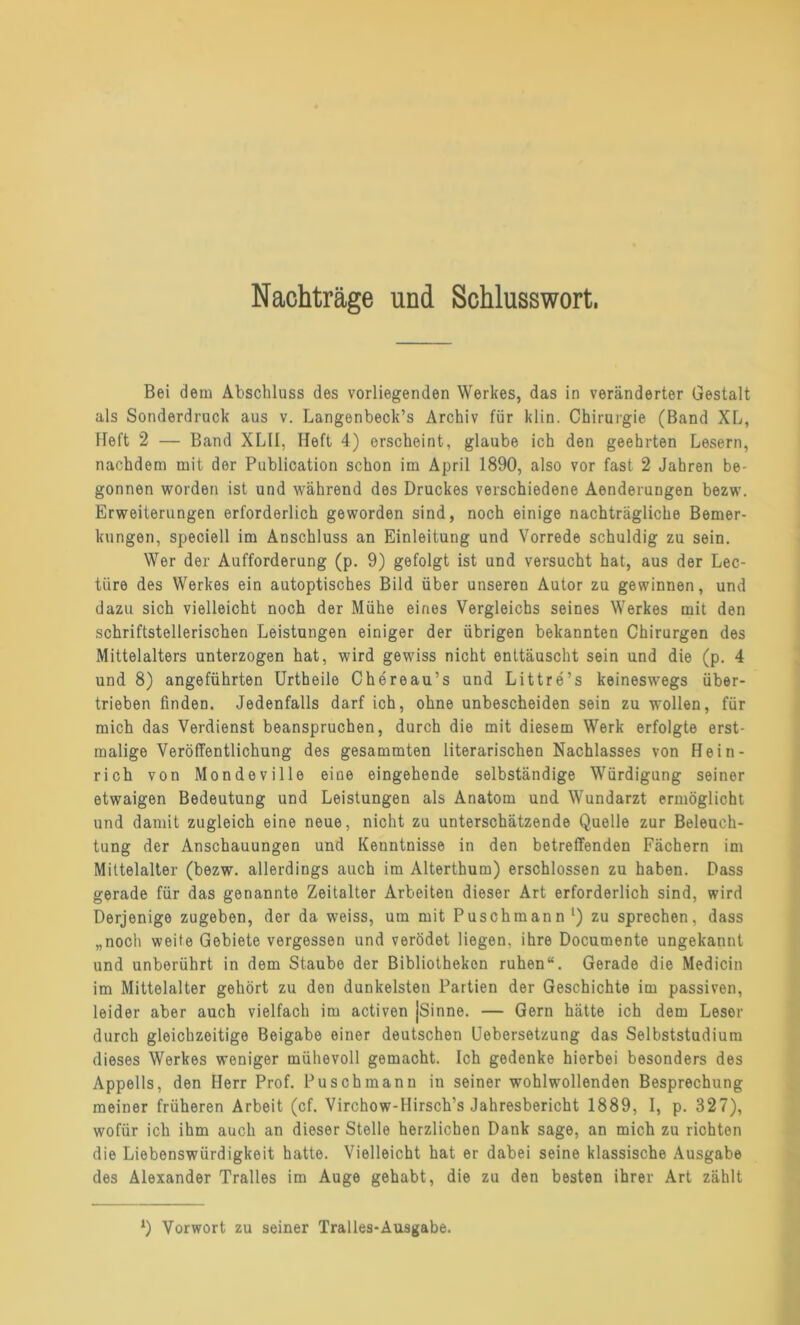 Nachträge und Schlusswort, Bei dem Abschluss des vorliegenden Werkes, das in veränderter Gestalt als Sonderdruck aus v. Langenbeck’s Archiv für klin. Chirurgie (Band XL, Heft 2 — Band XLII, Heft 4) erscheint, glaube ich den geehrten Lesern, nachdem mit der Publication schon im April 1890, also vor fast 2 Jahren be- gonnen worden ist und während des Druckes verschiedene Aenderungen bezw. Erweiterungen erforderlich geworden sind, noch einige nachträgliche Bemer- kungen, speciell im Anschluss an Einleitung und Vorrede schuldig zu sein. Wer der Aufforderung (p. 9) gefolgt ist und versucht hat, aus der Lec- tiire des Werkes ein autoptisches Bild über unseren Autor zu gewinnen, und dazu sich vielleicht noch der Mühe eines Vergleichs seines Werkes mit den schriftstellerischen Leistungen einiger der übrigen bekannten Chirurgen des Mittelalters unterzogen hat, wird gewiss nicht enttäuscht sein und die (p. 4 und 8) angeführten Urtheile Chereau’s und Littre’s keineswegs über- trieben finden. Jedenfalls darf ich, ohne unbescheiden sein zu wollen, für mich das Verdienst beanspruchen, durch die mit diesem Werk erfolgte erst- malige Veröffentlichung des gesammten literarischen Nachlasses von Hein- rich von Mondeville eine eingehende selbständige Würdigung seiner etwaigen Bedeutung und Leistungen als Anatom und Wundarzt ermöglicht und damit zugleich eine neue, nicht zu unterschätzende Quelle zur Beleuch- tung der Anschauungen und Kenntnisse in den betreffenden Fächern im Mittelalter (bezw. allerdings auch im Alterthum) erschlossen zu haben. Dass gerade für das genannte Zeitalter Arbeiten dieser Art erforderlich sind, wird Derjenige zugeben, der da weiss, um mit Puschmann l) zu sprechen, dass „noch weite Gebiete vergessen und verödet liegen, ihre Documente ungekannt und unberührt in dem Staube der Bibliotheken ruhen“. Gerade die Medicin im Mittelalter gehört zu den dunkelsten Partien der Geschichte im passiven, leider aber auch vielfach im activen jSinne. — Gern hätte ich dem Leser durch gleichzeitige Beigabe einer deutschen Uebersetzung das Selbststudium dieses Werkes weniger mühevoll gemacht. Ich gedenke hierbei besonders des Appells, den Herr Prof. Puschmann in seiner wohlwollenden Besprechung meiner früheren Arbeit (cf. Virchow-Hirsch’s Jahresbericht 1889, I, p. 327), wofür ich ihm auch an dieser Stelle herzlichen Dank sage, an mich zu richten die Liebenswürdigkeit hatte. Vielleicht hat er dabei seine klassische Ausgabe des Alexander Tralles im Auge gehabt, die zu den besten ihrer Art zählt ‘) Vorwort zu seiner Tralles-Ausgabe.