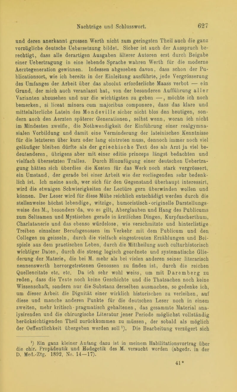 und deren anerkannt grossen Werth nicht zum geringsten Theil auch die ganz vorzügliche deutsche Uebersetzung bildet. Sicher ist auch der Ausspruch be- rechtigt, dass alle derartigen Ausgaben älterer Autoren erst durch Beigabe einer Uebertragung in eine lebende Sprache wahren Werth für die moderne Aerztegeneration gewiunen. Indessen abgesehen davon, dass schon der Pu- blicationsort, wie ich bereits in der Einleitung ausführte, jede Vergrösserung des Umfanges der Arbeit über das absolut erforderliche Maass verbot — ein Grund, der mich auch veranlasst hat, von der besonderen Aufführung aller Varianten abzusehen und nur die wichtigsten zu geben —, möchte ich noch bemerken, si liceat minora cum majoribus componere, dass das klare und mittelalterliche Latein des Mondeville sicher nicht blos den heutigen, son- dern auch den Aerzten späterer Generationen, selbst wenn, woran ich nicht im Mindesten zweitle, die Nothwendigkeit der Einführung einer realgymna- sialen Vorbildung und damit eine Verminderung der lateinischen Kenntnisse für die letzteren über kurz oder lang eintreten muss, dennoch immer noch viel geläufiger bleiben dürfte als der griechische Text des als Arzt ja viel be- deutenderen, übrigens aber mit einer editio princeps längst bedachten und vielfach übersetzten Tralles. Durch Hinzufügung einer deutschen Uebertra- gung hätten sich überdies die Kosten für das Werk Doch stark vergrössert, ein Umstand, der gerade bei einer Arbeit wie der vorliegenden sehr bedenk- lich ist. Ich meine auch, wer sich fiir den Gegenstand überhaupt interessirt, wird die etwaigen Schwierigkeiten der Lectüre gern überwinden wollen und können. Der Leser wird für diese Mühe reichlich entschädigt werden durch die stellenweise höchst lebendige, witzige, humoristisch-originelle Darstellungs- weise des M., besonders'da, wo es gilt, Aberglauben und Hang des Publicums zum Seltsamen und Mystischen gerade in ärztlichen Dingen, Kurpfuscherthum, Charlatanerie und das ebenso würdelose, wie verschmitzte und hinterlistige Treiben einzelner Berufsgonossen im Verkehr mit dem Publicum und den Collegen zu geissein, durch die vielfach eingestreuten Erzählungen und Bei- spiele aus dem practischen Leben, durch die Mittheilung auch culturhistorisch wichtiger Daten, durch die streng logisch geordnete und systematische Glie- derung der Materie, die bei M. mehr als bei vielen anderen seiner literarisch nennenswerth hervorgotretenen Genossen zu finden ist, durch die reichen Quellencitate etc. etc. Da ich sehr wohl weiss, um mit Daremberg zu reden, dass die Texte noch keine Geschichte und die Thatsachen noch keine Wissenschaft, sondern nur die Substanz derselben ausmachen, so gedenke ich, um dieser Arbeit die Dignität einer wirklich historischen zu verleihen, auf diese und manche anderen Punkte für die deutschen Leser noch in einem zweiten, mehr kritisch-pragmatisch gehaltenen, das gesammte Material ana- lysirenden und die chirurgische Literatur jener Periode möglichst vollständig berücksichtigenden Theil zurückkommen zu müssen, der sobald als möglich der Oeffentlichkeit übergeben werden solll). Die Bearbeitung verzögert sich *) Ein ganz kleiner Anfang dazu ist in meinem Habilitationsvortrag über die chir. Propädeutik und Hodegetik des M. versucht worden (abgedr. in der D. Med.-Ztg. 1892, No. 14-17). 41*