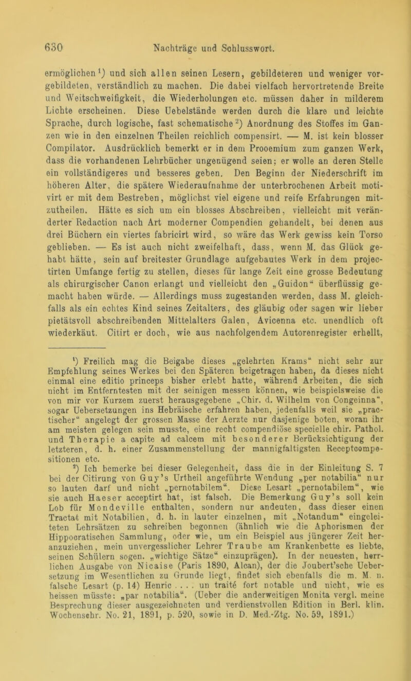 ermöglichen1 2) und sich allen seinen Lesern, gebildeteren und weniger vor- gebildeten, verständlich zu machen. Die dabei vielfach hervortretende Breite und Weitschweifigkeit, die Wiederholungen etc. müssen daher in milderem Lichte erscheinen. Diese Uebelstände werden durch die klare und leichte Sprache, durch logische, fast schematische-) Anordnung des Stoffes im Gan- zen wie in den einzelnen Theilen reichlich compensirt. — M. ist kein blosser Compilator. Ausdrücklich bemerkt er in dem Prooemium zum ganzen Werk, dass die vorhandenen Lehrbücher ungenügend seien; er wolle an deren Stelle ein vollständigeres und besseres geben. Den Beginn der Niederschrift im höheren Alter, die spätere Wiederaufnahme der unterbrochenen Arbeit moti- virt er mit dem Bestreben, möglichst viel eigene und reife Erfahrungen mit- zutheilen. Hätte es sich um ein blosses Abschreiben, vielleicht mit verän- derter Redaction nach Art moderner Compendien gehandelt, bei denen aus drei Büchern ein viertes fabricirt wird, so wäre das Werk gewiss kein Torso geblieben. — Es ist auch nicht zweifelhaft, dass, wenn M. das Glück ge- habt hätte, sein auf breitester Grundlage aufgebautes Werk in dem projec- tirten Umfange fertig zu stellen, dieses für lange Zeit eine grosse Bedeutung als chirurgischer Canon erlangt und vielleicht den „Guidon“ überflüssig ge- macht haben würde. — Allerdings muss zugestanden werden, dass M. gleich- falls als ein echtes Kind seines Zeitalters, des gläubig oder sagen wir lieber pietätsvoll abschreibenden Mittelalters Galen, Avicenna etc. unendlich oft wiederkäut. Citirt er doch, wie aus nachfolgendem Autorenregister erhellt, 1) Freilich mag die Beigabe dieses „gelehrten Krams“ nicht sehr zur Empfehlung seines Werkes bei den Späteren beigetragen haben, da dieses nicht einmal eine editio princeps bisher erlebt hatte, während Arbeiten, die sich nicht im Entferntesten mit der seinigen messen können, wie beispielsweise die von mir vor Kurzem zuerst herausgegebene „Chir. d. Wilhelm von Congeinna“, sogar Uebersetzungen ins Hebräische erfahren haben, jedenfalls weil sie „prac- tischer“ angelegt der grossen Masse der Aerzte nur dasjenige boten, woran ihr am meisten gelegen sein musste, eine recht compendiöse specielle chir. Pathol. und Therapie a capite ad calcem mit besonderer Berücksichtigung der letzteren, d. h. einer Zusammenstellung der mannigfaltigsten Receptcompe- sitionen etc. 2) Ich bemerke bei dieser Gelegenheit, dass die in der Einleitung S. 7 bei der Citirung von Guy’s Urtheil angeführte Wendung „per notabilia“ nur so lauten darf und nicht „pernotabilem“. Diese Lesart „pernotabilem“, wie sie auch Haeser acceptirt hat, ist falsch. Die Bemerkung Guy’s soll kein Lob für Mondeville enthalten, sondern nur andeuten, dass dieser einen Tractat mit Notabilien, d. h. in lauter einzelnen, mit „Notandum“ eingelei- teten Lehrsätzen zu schreiben begonnen (ähnlich wie die Aphorismen der Hippocratischen Sammlung, oder wie, um ein Beispiel aus jüngerer Zeit her- anzuziehen, mein unvergesslicher Lehrer Traube am Krankenbette es liebte, seinen Schülern sogen, „wichtige Sätze“ einzuprägen). In der neuesten, herr- lichen Ausgabe von Nicaise (Paris 1890, Alcan), der die Joubert’sche Ueber- setzung im Wesentlichen zu Grunde liegt, findet sich ebenfalls die m. M. n. falsche Lesart (p. 14) Henric .... un traite fort notable und nicht, wie es heissen müsste: „par notabilia“. (Ueber die anderweitigen Monita vergl. meine Besprechung dieser ausgezeichneten und verdienstvollen Edition in Berl. klin. Wochenschr. No. 21, 1891, p. 520, sowie in D. Med.-Ztg. No. 59, 1891.)