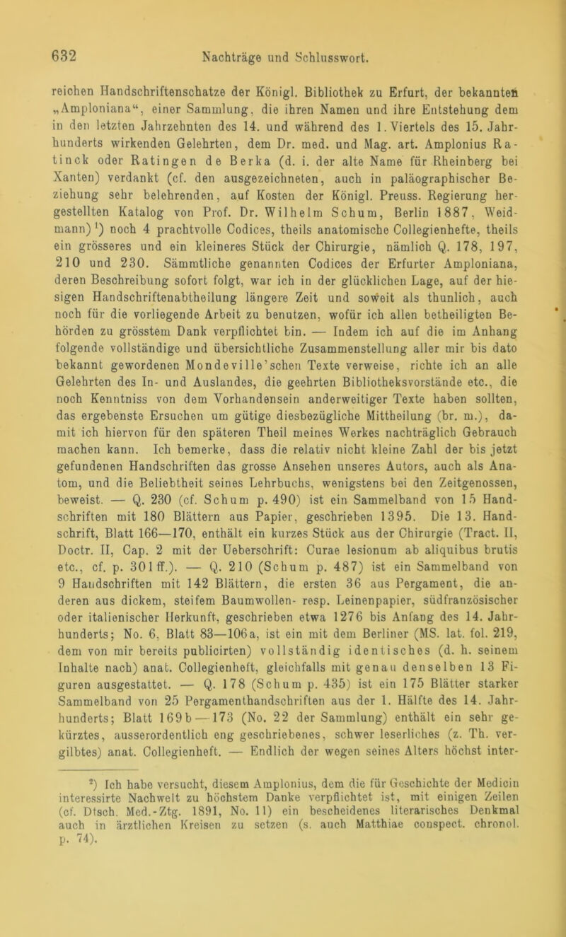 reichen Handschriftenschatze der Königl. Bibliothek zu Erfurt, der bekannten „Amploniana“, einer Sammlung, die ihren Namen und ihre Entstehung dem in den letzten Jahrzehnten des 14. und während des 1. Viertels des 15. Jahr- hunderts wirkenden Gelehrten, dem Dr. med. und Mag. art. Amplonius Ra- tinck oder Ratingen de Berka (d. i. der alte Name für Rheinberg bei Xanten) verdankt (cf. den ausgezeichneten, auch in paläographischer Be- ziehung sehr belehrenden, auf Kosten der Königl. Preuss. Regierung her- gestellten Katalog von Prof. Dr. Wilhelm Schum, Berlin 1887, Weid- mann) ') noch 4 prachtvolle Codices, theils anatomische Collegienhefte, theils ein grösseres und ein kleineres Stück der Chirurgie, nämlich Q. 178, 197, 210 und 230. Sämmtliche genannten Codices der Erfurter Amploniana, deren Beschreibung sofort folgt, war ich in der glücklichen Lage, auf der hie- sigen Handschriftenabtheilung längere Zeit und soweit als thunlich, auch noch für die vorliegende Arbeit zu benutzen, wofür ich allen betheiligten Be- hörden zu grösstem Dank verpflichtet bin. — Indem ich auf die im Anhang folgende vollständige und übersichtliche Zusammenstellung aller mir bis dato bekannt gewordenen MondeviIle’sehen Texte verweise, richte ich an alle Gelehrten des In- und Auslandes, die geehrten Bibliotheksvorstände etc., die noch Kenntniss von dem Vorhandensein anderweitiger Texte haben sollten, das ergebenste Ersuchen um gütige diesbezügliche Mittheilung (br. m.), da- mit ich hiervon für den späteren Theil meines Werkes nachträglich Gebrauch machen kann. Ich bemerke, dass die relativ nicht kleine Zahl der bis jetzt gefundenen Handschriften das grosse Ansehen unseres Autors, auch als Ana- tom, und die Beliebtheit seines Lehrbuchs, wenigstens bei den Zeitgenossen, beweist. — Q. 230 (cf. Schum p. 490) ist ein Sammelband von 15 Hand- schriften mit 180 Blättern aus Papier, geschrieben 1395. Die 13. Hand- schrift, Blatt 166—170, enthält ein kurzes Stück aus der Chirurgie (Tract. II, Doctr. II, Cap. 2 mit der Ueberschrift: Curae lesionum ab aliquibus brutis etc., cf. p. 301 ff.). — Q. 210 (Schum p. 487) ist ein Sammelband von 9 Haudschriften mit 142 Blättern, die ersten 36 aus Pergament, die an- deren aus dickem, steifem Baumwollen- resp. Leinenpapier, südfranzösischer oder italienischer Herkunft, geschrieben etwa 1276 bis Anfang des 14. Jahr- hunderts; No. 6, Blatt 83—106a, ist ein mit dem Berliner (MS. lat. fol. 219, dem von mir bereits publicirten) vollständig identisches (d. h. seinem Inhalte nach) anat. Collegienheft, gleichfalls mit genau denselben 13 Fi- guren ausgestattet. — Q. 178 (Schum p. 435) ist ein 175 Blätter starker Sammelband von 25 Pergamenthandschriften aus der 1. Hälfte des 14. Jahr- hunderts; Blatt 169b —173 (No. 22 der Sammlung) enthält ein sehr ge- kürztes, ausserordentlich eng geschriebenes, schwer leserliches (z. Th. ver- gilbtes) anat. Collegienheft. — Endlich der wogen seines Alters höchst inter- 2) Ich habe versucht, diesem Amplonius, dem die für Geschichte der Medicin interessirte Nachwelt zu höchstem Danke verpflichtet ist, mit einigen Zeilen (cf. Dtsch. Med.-Ztg. 1891, No. 11) ein bescheidenes literarisches Denkmal auch in ärztlichen Kreisen zu setzen (s. auch Matthiae conspect. chronol. p. 74).