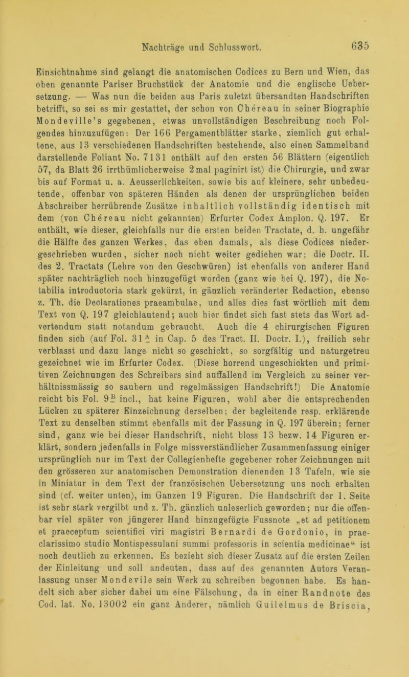 Einsichtnahme sind gelangt die anatomischen Codices zu Bern und Wien, das oben genannte Pariser Bruchstück der Anatomie und die englische Ueber- setzung. — Was nun die beiden aus Paris zuletzt übersandten Handschriften betrifft, so sei es mir gestattet, der schon von Chereau in seiner Biographie Mondeville’s gegebenen, etwas unvollständigen Beschreibung noch Fol- gendes hinzuzufügen: Der 166 Pergamentblätter starke, ziemlich gut erhal- tene, aus 13 verschiedenen Handschriften bestehende, also einen Sammelband darstellende Foliant No. 7131 ontbält auf den ersten 56 Blättern (eigentlich 57, da Blatt 26 irrthümlicherweise 2mal paginirt ist) die Chirurgie, und zwar bis auf Format u. a. Aeusserlichkeiten, sowie bis auf kleinere, sehr unbedeu- tende, offenbar von späteren Händen als denen der ursprünglichen beiden Abschreiber herrührende Zusätze inhaltlich vollständig identisch mit dem (von Chereau nicht gekannten) Erfurter Codex Amplon. Q. 197. Er enthält, wie dieser, gleichfalls nur die ersten beiden Tractate, d. h. ungefähr die Hälfte des ganzen Werkes, das eben damals, als diese Codices nieder- geschrieben wurden, sicher noch nicht weiter gediehen war; die Doctr. II. des 2. Tractats (Lehre von den Geschwüren) ist ebenfalls von anderer Hand später nachträglich noch hinzugefügt worden (ganz wie bei Q. 197), die No- tabilia introductoria stark gekürzt, in gänzlich veränderter Redaction, ebenso z. Th. die Declarationes praeambulae, und alles dies fast wörtlich mit dem Text von Q. 197 gleichlautend; auch hier findet sich fast stets das Wort ad- vertendum statt notandum gebraucht. Auch die 4 chirurgischen Figuren finden sich (auf Fol. 31^ in Cap. 5 des Tract. II. Doctr. I.), freilich sehr verblasst und dazu lange nicht so geschickt, so sorgfältig und naturgetreu gezeichnet wie im Erfurter Codex. (Diese horrend ungeschickten und primi- tiven Zeichnungen des Schreibers sind auffallend im Vergleich zu seiner ver- hältnissmässig so säubern und regelmässigen Handschrift!) Die Anatomie reicht bis Fol. 9Jj incl., hat keine Figuren, wohl aber die entsprechenden Lücken zu späterer Einzeichnung derselben; der begleitende resp. erklärende Text zu denselben stimmt ebenfalls mit der Fassung in Q. 197 überein; ferner sind, ganz wie bei dieser Handschrift, nicht bloss 13 bezw. 14 Figuren er- klärt, sondern jedenfalls in Folge missverständlicher Zusammenfassung einiger ursprünglich nur im Text der Collegienhefte gegebener roher Zeichnungen mit den grösseren zur anatomischen Demonstration dienenden 1 3 Tafeln, wie sie in Miniatur in dem Text der französischen Uebersetzung uns noch erhalten sind (cf. weiter unten), im Ganzen 19 Figuren. Die Handschrift der 1. Seite ist sehr stark vergilbt und z. Th. gänzlich unleserlich geworden; nur die offen- bar viel später von jüngerer Hand hinzugefügte Fussnote „et ad petitionem et praeceptum scientifici viri magistri Bernardi de Gordonio, in prae- clarissimo studio Montispessulani summi professoris in scientia medicinae“ ist noch deutlich zu erkennen. Es bezieht sich dieser Zusatz auf die ersten Zeilen der Einleitung und soll andeuten, dass auf des genannten Autors Veran- lassung unser Mondevile sein Werk zu schreiben begonnen habe. Es han- delt sich aber sicher dabei um eine Fälschung, da in einer Randnote des Cod. lat. No. 13002 ein ganz Anderer, nämlich Guilelmus de Briscia,