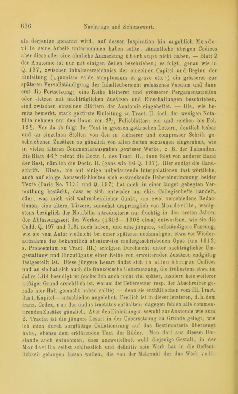 als derjenige genannt wird, auf dessen Inspiration hin angeblich Monde- ville seine Arbeit unternommen haben sollte, sämmtliche übrigen Codices aber diese oder eine ähnliche Anmerkung überhaupt nicht haben. — Blatt 2 der Anatomie ist nur mit einigen Zeilen beschrieben; es folgt, genau wie in Q. 197, zwischen Inhaltsverzeichnis der einzelnen Capitel und Beginn der Einleitung („quoniam valde sumptuosum et grave etc.“) ein grösseres zur späteren Vervollständigung der Inhaltsübersicht gelassenes Vacuum und dann erst die Fortsetzung; eine Reihe kleinerer und grösserer Pergamentstreifen oder -fetzen mit nachträglichen Zusätzen und Einschaltungen beschrieben, sind zwischen einzelnen Blättern der Anatomie eingeheftet. — Die, wie be- reits bemerkt, stark gekürzte Einleitung zu Tract. II. incl. der wenigen Nota- bilia nehmen nur den Raum von 23/4 Folioblättern ein und reichen bis Fol. 1 2 '2. Von da ab folgt der Text in grossen gothischen Lettern, deutlich lesbar und an einzelnen Stellen von den in kleinerer und compresser Schrift ge- schriebenen Zusätzen so gänzlich von allen Seiten sozusagen eingerahmt, wie in vielen älteren Commentarausgaben gewisser Werke, z. B. der Talmuden. Bis Blatt 46 A reicht die Doctr. I. des Tract. II., dann folgt von anderer Hand der Rest, nämlich die Doctr. II. (ganz wie bei Q. 197). Hier endigt die Hand- schrift. Diese, bis auf einige unbedeutende Interpolationen fast wörtliche, auch auf einige Aeusserlichkoiten sich erstreckende Uebereinstimmung beider Texte (Paris No. 7131 und Q. 19 7) hat mich in einer längst gehegten Ver- muthung bestärkt, dass es sich entweder um chir. Collegienhefte handelt, oder, was mich viel wahrscheinlicher dünkt, um zwei verschiedene Redac- tionen, eine ältere, kürzere, zunächst ursprünglich von Mondeville, wenig- stens bezüglich der Notabilia introductoria nur flüchtig in den ersten Jahren der Abfassungszeit des Werkes (1306—1308 etwa) entworfene, wie sie die Codd. Q. 197 und 7131 noch haben, und eine jüngere, vollständigere Fassung, wie sie vom Autor vielleicht bei einer späteren nochmaligen, etwa vor Wieder- aufnahme des bekanntlich absatzweise niedergeschriebenen Opus (um 1312, s. Prohoemium zu Tract. III.) erfolgten Durchsicht unter nachträglicher Um- gestaltung und Hinzufügung einer Reihe von erweiternden Zusätzen endgültig festgestellt ist. Diese jüngere Lesart findet sich in allen übrigen Codices und an sie hat sich auch die französische Uebersetzung, die frühestens etwa im Jahre 1314 beendigt ist (sicherlich auch nicht viel später, insofern kein weiterer triftiger Grund ersichtlich ist, warum derUebersetzer resp. der Abschreiber ge- rade hier Halt gemacht haben sollte) — denn sie enthält schon vom III. Tract. dasl.Kapitel — entschieden angelehnt. Freilich ist in dieser letzteren, d.h.dem franz. Codex, nur der nudus tractatus enthalten; dagegen fehlen alle commeu- tirenden Zusätze gänzlich. Aber den Einleitungon sowohl zur Anatomie wie zum 2. Tractat ist die jüngere Lesart in der Uebersetzung zu Grunde gelegt, wie ich mich durch sorgfältige Collationirung auf das Bestimmteste überzeugt habe, ebenso dem erklärenden Text der Bilder. Man darf aus diesem Um- stande auch entnehmen, dass unzweifelhaft wohl diejenige Gestalt, in der Mondeville selbst schliesslich und definitiv sein Werk hat in die Oeffent- lichkeit gelangen lassen wollen, die von der Mehrzahl der das Werk voll-