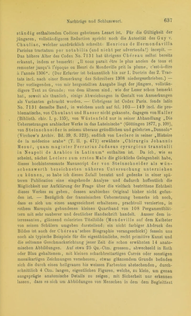 ständig enthaltenden Codices gebotenen Lesart ist. Für die Gültigkeit der jüngeren, vollständigeren Redaction spricht noch die Autorität des Guy v. Chauliac, welcher ausdrücklich schreibt: Henricus de Hermondavilla Parisius tractatum per notabilia (und nicht per advertenda!) incepit. — Das höhere Alter des Codex No. 7131 hat übrigens Chereau selbst bereits erkannt, indem er bemerkt: „II r.ous parait 6tre le plus ancien de tous et remonter jusqu’ä l’epoque ou Henri de Mondeville prit la plume, c’est-ä-dire ä l’annee 1306“. (Der Erfurter ist bekanntlich bis zur 1. Doctrin des 2. Trac- tats incl. nach einer Bemerkung des Schreibers 1308 niedergeschrieben.) — Der vorliegenden, von mir hergestellten Ausgabe liegt dor jüngere, vollstän- digere Text zu Grunde; von dem älteren sind, wie der Leser schon bemerkt hat, soweit als thunlich, einige Abweichungen in Gestalt von Anmerkungen als Varianten gebracht worden. — Uebrigens ist Codex Paris, fonds latin No. 7131 derselbe Band, in welchem auch auf fol. 103—149 incl. die pro- blematische, von Choulant und Haeser nicht gekannte, dagegen von Haller (Biblioth. chir. I. p. 135), von Wüstenfeld nur in seiner Abhandlung „Die Uebersetzungen arabischer Werke in das Lateinische“ (Göttingen 1877, p. 109), von Steinschneider in seinem überaus gründlichen und gelehrten „Donnolo“ (Virchow’s Archiv. Bd. 39, S. 323), endlich von Ledere in seiner „Histoire de la mcdecine arabe“ (T. II. p. 471) erwähnte „Chirurgia Johannis Mesue, quam magister Ferrarius Judaeus cyrurgicus transtulit in Neapoli de Arabico in Latinum“ enthalten ist. Da ich, wie es scheint, nächst Ledere zum ersten Male die glückliche Gelegenheit habe, dieses hochinteressante Manuscript der von Steinschneider als wün- schenswerth bezeichneten näheren Untersuchung unterziehen zu können, so habe ich diesen Zufall benutzt und gedenke in einer spä- teren Publication eine eingehende Analyse und dadurch hoffentlich die Möglichkeit zur Aufklärung der Frage über die vielfach bestrittene Echtheit dieses Werkes zu geben, dessen arabisches Original bisher nicht gefun- den ist. — Bezüglich der französischen Uebersetzung bemerke ich noch, dass es sich um einen ausgezeichnet erhaltenen, prachtvoll verzierten, in rothem Maroquin gebundenen kleinen Quartband von 108 Pergamentblät- tern mit sehr sauberer und deutlicher Handschrift handelt. Ausser dem in- teressanten, glänzend colorirten Titelbilde (Mondeville auf dem Katheter von seinen Schülern umgeben darstellend: ein nicht farbiger Abdruck des Bildes ist auch der Chereau’sehen Biographie vorangeschickt) fesseln uns noch als typische Beispiele für die eigenthümliche, recht primitive Kunst und die seltsame Geschmacksrichtung jener Zeit die schon erwähnten 14 anato- mischen Abbildungen. Auf etwa 25 Qu.-Ctm. grossem, abwechseld in Roth oder Blau gehaltenem, mit kleinen schachbrettartigen Carres oder sonstigen mosaikartigen Zeichnungen versehenem, etwas glänzendem Grunde befinden sich die durch einen hellgrauen bis weissen Farbenton abstechenden, durch- schnittlich 4 Ctm. langen, eigentlichen Figuren, welche, zu klein, um genau ausgeprägte anatomische Details zu zeigen, mit Sicherheit nur erkennen lassen, dass es sich um Abbildungen von Menschen in dem dem Begleittext