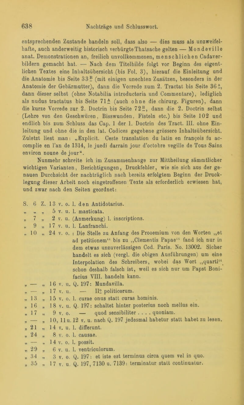 entsprechenden Zustande handeln soll, dass also — dies muss als unzweifel- hafte, auch anderweitig historisch verbürgteThatsache gelten — Mondeville anat. Demonstrationen an, freilich unvollkommenen, menschlichen Cadaver- bildern gemacht hat. — Nach dem Titelbilde folgt vor Beginn des eigent- lichen Textes eine Inhaltsübersicht (bis Fol. 3), hierauf die Einleitung und die Anatomie bis Seite 33? (mit einigen unechten Zusätzen, besonders in der Anatomie der Gebärmutter), dann die Vorrede zum 2. Tractat bis Seite 36“, dann dieser selbst (ohne Notabilia introductoria und Commentare), lediglich als nudus tractatus bis Seite 71^ (auch ohne die Chirurg. Figuren), dann die kurze Vorrede zur 2. Doctrin bis Seite 72?, dann die 2. Doctrin selbst (Lehre von den Geschwüren, Bisswunden, Fisteln etc.) bis Seite 102 und endlich bis zum Schluss das Cap. 1 der 1. Doctrin des Tract. III. ohne Ein- leitung und ohne die in den lat. Codices gegebene grössere Inhaltsübersicht. Zuletzt liest man: „Explicit. Ceste translation du latin en frantjois fu ac- complie en l’an de 1314, le juedi darrain jour d’octobre vegille de Tous Sains onviron noune dejour“. Nunmehr schreite ich im Zusammenhänge zur Mittheilung sämmtlicher wichtigen Varianten, Berichtigungen, Druckfehler, wie sie sich aus der ge- nauen Durchsicht der nachträglich nach bereits erfolgtem Beginn der Druck- legung dieser Arbeit noch eingetroffeuen Texte als erforderlich erwiesen hat, und zwar nach den Seiten geordnet: S. 6 » 7 * 9 * 10 13 16 17 21 24 29 34 35 Z. 13 v. o. 1. den Antidotarius. „ 5 v. u. 1. masticata. „ 2 v. u. (Anmerkung) 1. inscriptions. „ 17 v. u. 1. Lanfranchi. „ 24 v. o. : Die Stelle zu Anfang des Prooemium von den Worten ,,et ad petitionem“ bis zu ,,Clementis Papae“ fand ich nur in dem etwas unzuverlässigen Cod. Paris. No. 13002. Sicher handelt es sich (vergl. die obigen Ausführungen) um eine Interpolation des Schreibers, wobei das Wort ,,quarti“f schon deshalb falsch ist, weil es sich nur um Papst Boni- facius VIII. handeln kann. „ 1 6 v. u. Q. 197: Mundavilla. „ 1 7 v. u. — 112 politicorum. „ 1 5 v. o. 1. curae onus statt curas hominis. „ 18 v. u. Q. 197: schaltet hinter posterius noch melius ein. „ 9 v. o. — quod sensibiliter .... quoniam. „ 10, 11 u. 12 v. u. nach Q. 197 jedesmal habetur statt habet zu lesen. „ 14 v. u. 1. differunt. „ 8 v. o. 1. causae. „ 14 v. o. 1. possit. * 6 v. u. 1. ventriculorum. „ 3 v. o. Q. 197: et iste est terminus circa quem vel in quo. * 17 v. u. Q. 197, 7130 u. 7139: terminatur statt continuatur.