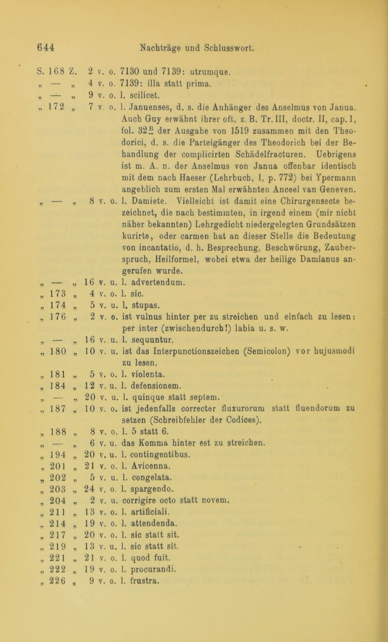 S. 168 Z. yy n n 72 ■ 173 „ „ 174 „ „176 „ „ 180 „ „ 181 „ „ 184 „ „187 „ 188 194 201 202 203 204 211 214 217 219 221 222 226 2 v. o. 7130 und 7139: utrumque. 4 v. o. 7139: illa statt prima. 9 v. o. 1. scilicet. 7 v. o. 1. Januenses, d. s. die Anhänger des Anselmus von Janua. Auch Guy erwähnt ihrer oft, z. B. Tr. III, doctr. II, cap.l, fol. 32” der Ausgabe von 1519 zusammen mit den Theo- dorici, d. s. die Parteigänger des Theodorich bei der Be- handlung der complicirten Schädelfracturen. Uebrigens ist m. A. n. der Anselmus von Janua offenbar identisch mit dem nach Haeser (Lehrbuch, I, p. 772) bei Ypermann angeblich zum ersten Mal erwähnten Anceel van Geneven. 8 v. o. 1. Damiete. Vielleicht ist damit eine Chirurgensecte be- zeichnet, die nach bestimmten, in irgend einem (mir nicht näher bekannten) Lehrgedicht niedergelegten Grundsätzen kurirte, oder carmen hat an dieser Stelle die Bedeutung von incantatio, d. h. Besprechung, Beschwörung, Zauber- spruch, Heilformel, wobei etwa der heilige Damianus an- gerufen wurde. 16 v. u. 1. advertendum. 4 v. o. 1. sic. 5 v. u. 1. stupas. 2 v. o. ist vulnus hinter per zu streichen und einfach zu lesen: per inter (zwischendurch I) labia u. s. w. 16 v. u. 1. sequuntur. 10 v. u. ist das Interpunctionszeichen (Semicolon) vor hujusmodi zu lesen. 5 v. o. 1. violenta. 12 v. u. 1. defensionem. 20 v. u. 1. quinque statt septem. 10 v. o. ist jedenfalls correcter tluxurorum statt tluendorum zu setzen (Schreibfehler der Codices). 8 v. o. 1. 5 statt 6. 6 v. u. das Komma hinter est zu streichen. 20 v. u. 1. contingentibus. 21 v. o. 1. Avicenna. 5 v. u. 1. congelata. 24 v. o. 1. spargendo. 2 v. u. corrigire octo statt r.ovem. 13 v. o. 1. artificiali. 19 v. o. 1. attendenda. 20 v. o. 1. sic statt sit. 13 v. u. 1. sic statt sit. 21 v. o. 1. quod fuit. 1 9 v. o. 1. procurandi. 9 v. o. 1. frustra.