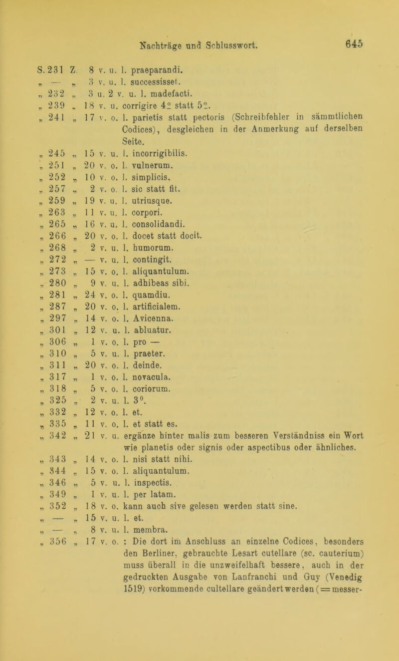 s. 231 Z 8 V. u. 1. praeparandi. n — r> 3 V. u. 1. successisset. « 23 2 yy o O u. 2 v. u. 1. madefacti. V) 239 V 18 V. u. corrigire 4“ statt 52.. yy 241 yy 17 V. o. 1. parietis statt pectoris (Schreibfehler in sämmtlichen Codices), desgleichen in der Anmerkung auf derselben Seite. V 245 yy 15 V. u. 1. incorrigibilis. yy 251 yy 20 V. o. 1. vulnerum. yy 252 n 10 V. o. 1. simplicis. 5? 257 yy 2 V. o. 1. sic statt fit. » 259 yy 19 V. u. 1. utriusque. 263 yy 1 1 V. u. 1. corpori. » 265 yy 16 V. u. 1. consolidandi. yy 266 yy 20 V. o. 1. docet statt docit. yy 268 yy 2 V. u. 1. humorum. yy 272 yy — V. u. 1. contingit. yy 273 yy 15 V. o. 1. aliquantulum. Y> 280 yy 9 V. u. 1. adhibeas sibi. y) 281 yy 24 V. o. 1. quamdiu. y) 287 yy 20 V. o. 1. artificialem. yy 297 yy 14 V. o. 1. Avicenna. V 301 yy 12 V. u. 1. abluatur. yy 306 yy 1 V. o. 1. pro — yy 310 yy 5 V. u. 1. praeter. y) 311 yy 20 V. o. 1. deinde. yy 317 yy 1 V. o. 1. novacula. yy 318 V 5 V. o. 1. coriorum. yy 325 yy 2 V. u. 1. 3°. yy 332 yy 12 V. o. 1. et. r> 335 V 11 V. o. 1. et statt es. yy 342 yy 21 V. u. ergänze hinter malis zum besseren Verständniss ein Wort wie planetis oder signis oder aspectibus oder ähnliches. yy 343 yy 14 V. o. 1. nisi statt nihi. yy 344 yy 15 V. o. 1. aliquantulum. yy 346 yy 5 V. u. 1. inspectis. yy 349 yy 1 V. u. 1. per latam. yy 352 yy 18 V. o. kann auch sive gelesen werden statt sine. yy — y* 15 V. u. 1. et. yy — yy 8 V. u. 1. membra. n 356 yy 17 V. o. : Die dort im Anschluss an einzelne Codices, besonders den Berliner, gebrauchte Lesart cutellare (sc. cauterium) muss überall in die unzweifelhaft bessere, auch in der gedruckten Ausgabe von Lanfranchi und Guy (Venedig 1519) vorkommende cultellare geändert werden ( = messer-