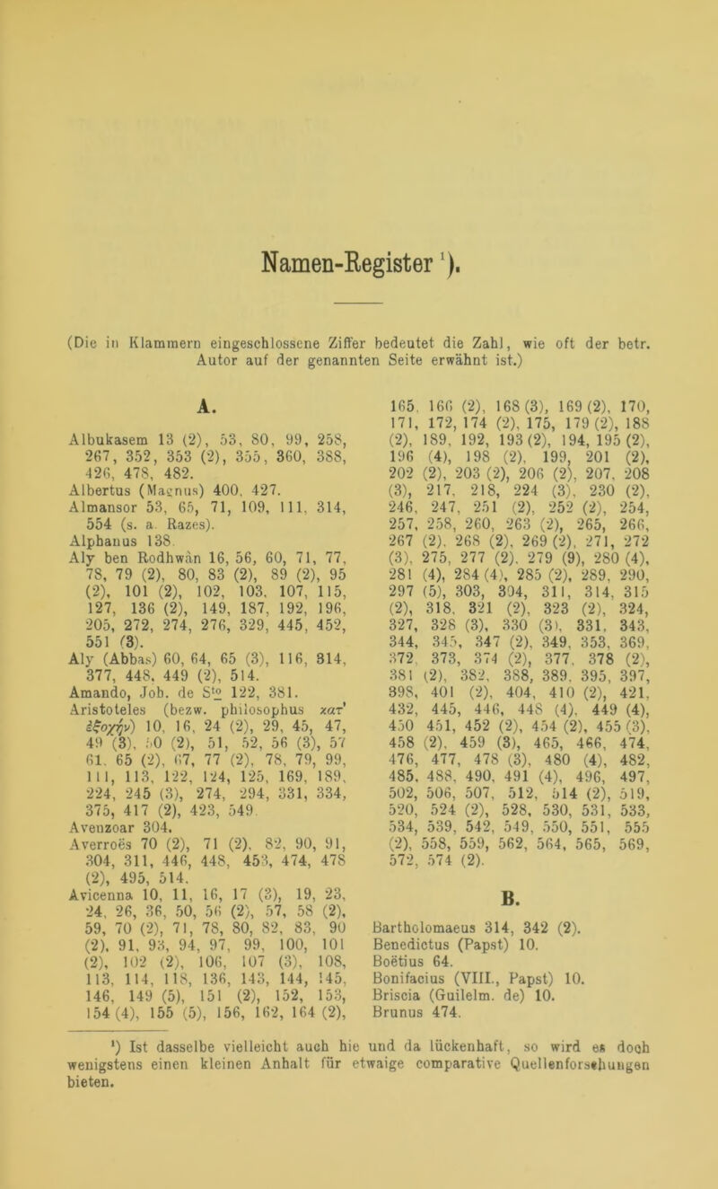 Namen-Register'). (Die in Klammern eingeschlossene Ziffer bedeutet die Zahl, wie oft der betr. Autor auf der genannten Seite erwähnt ist.) A. Albukasem 13 (2), 53, SO, 99, 258, 267, 352, 353 (2), 355, 360, 388, 426, 478, 482. Albertus (Magnus) 400, 427. Almansor 53, 65, 71, 109, 111, 314, 554 (s. a. Razes). Alphanus 138. Aly ben Rodhwän 16, 56, 60, 71, 77, 78, 79 (2), 80, 83 (2), 89 (2), 95 (2), 101 (2), 102, 103, 107, 115, 127, 136 (2), 149, 187, 192, 196, 205, 272, 274, 276, 329, 445, 452, 551 (3). Aly (Abbas) 60, 64, 65 (3), 116, 314. 377, 448. 449 (2), 514. Amando, Job. de S(° 122, 381. Aristoteles (bezw. philosophus xar iSoyyv) 10, 16, 24 (2), 29, 45, 47, 49 (3), 50 (2), 51, 52, 56 (3), 57 61. 65 (2), 67, 77 (2), 78, 79, 99, 111, 113, 122, 124, 125, 169, 189, 224, 245 (3), 274, 294, 331, 334, 375, 417 (2), 423, 549 Avenzoar 304. Averroes 70 (2), 71 (2), 82, 90, 91, 304, 311, 446, 448, 453, 474, 478 (2), 495, 514. Avicenna 10, 11, 16, 17 (3), 19, 23, 24, 26, 36, 50, 56 (2), 57, 58 (2), 59, 70 (2), 71, 78, 80, 82, 83, 90 (2). 91, 93, 94, 97, 99, 100, 101 (2), 102 (2), 106, 107 (3), 108, 113, 114, 1 18, 136, 143, 144, 145, 146, 149 (5), 151 (2), 152, 153, 154 (4), 155 (5), 156, 162, 164 (2), 165. 166 (2), 168 (3), 169 (2), 170, 171, 172, 174 (2), 175, 179 (2), 188 (2) , 189, 192, 193 (2), 194, 195 (2), 196 (4), 198 (2), 199, 201 (2), 202 (2), 203 (2), 206 (2). 207, 208 (3) , 217, 218, 224 (3), 230 (2), 246, 247, 251 (2), 252 (2), 254, 257, 258, 260, 263 (2), 265, 266, 267 (2), 268 (2), 269 (2), 271, 272 (3), 275, 277 (2). 279 (9), 280 (4), 281 (4), 284 (4), 285 (2), 289, 290, 297 (5), ; 303, 304, 311, 314, 315 (2), 318, 321 (2), 323 (2), 324, 327, 328 (3). 330 (3), 331. 343, 344, 345 , 347 (2), 349. 353. 369, 372. 373, , 374 (2)i 377. 378 (2), 381 (.2), 382, 3S8, 389. 395, 397, 898, 401 (2), 404, 410 (2), 421. 432, 445 , 446 , 44S (4). 449 (4), 450 451, 452 (2), 454 (2), 455 (3), 458 (2), 459 (3), 465, 466, 474. 476, 477, 478 (3), 480 (4), 482, 485, 488. 490, 491 (4), 496, 497, 502, 506, 507, 512, 514 (2), 519, 520, 524 (2), 528, 530, 531, 533, 534, 539, 542, 549, 550, 551, 555 (2), 558, 559, 562, 564, 565, 569, 572, 574 (2). B. Bartholomaeus 314, 342 (2). Benedictus (Papst) 10. Boetius 64. Bonifacius (VIII., Papst) 10. Briscia (Guilelm. de) 10. Brunus 474. *) Ist dasselbe vielleicht auch hie und da lückenhaft, so wird es dooh wenigstens einen kleinen Anhalt für etwaige comparative Quellenforsthungen bieten.