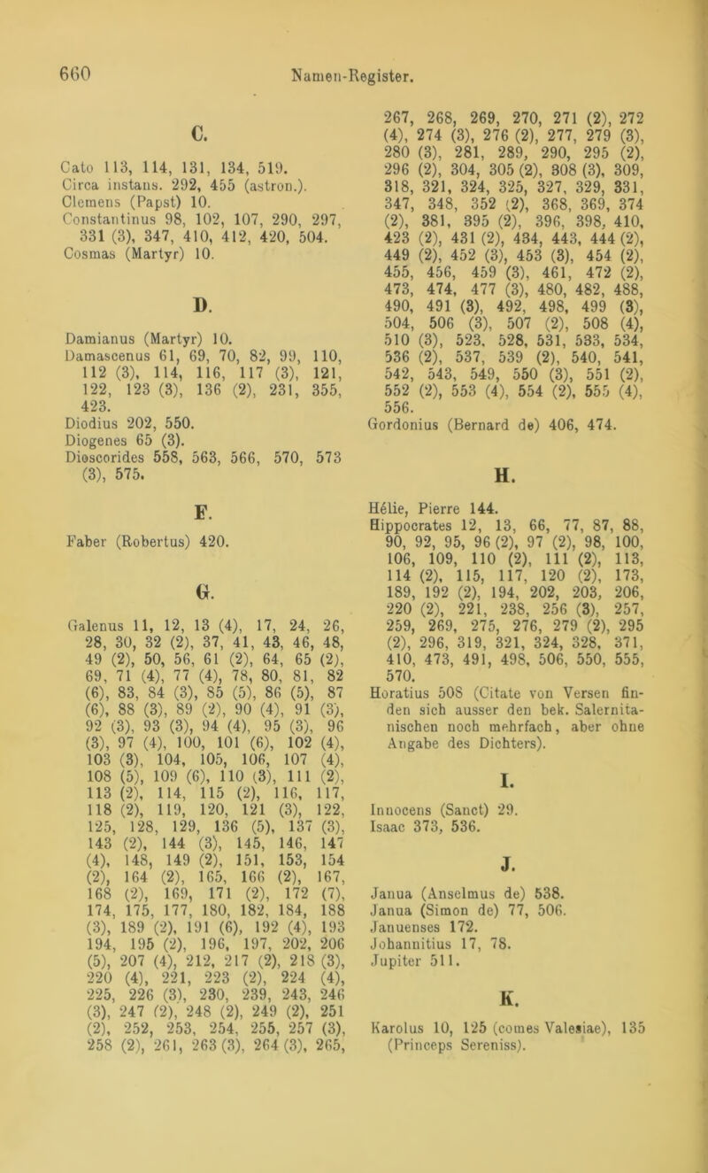 c. Cato 113, 114, 131, 134, 519. Circa instans. 292, 455 (astron.). Clemens (Papst) 10. Constantinus 98, 102, 107, 290, 297, 331 (3), 347, 410, 412, 420, 504. Cosmas (Martyr) 10. I). Damianus (Martyr) 10. Damascenus 61, 69, 70, 82, 99, 110, 112 (3), 114, 116, 117 (3), 121, 122, 123 (3), 136 (2), 231, 355, 423. Diodius 202, 550. Diogenes 65 (3). Dioscorides 558, 563, 566, 570, 573 (3), 575. E. Faber (Robertus) 420. (*. Galenus 11, 12, 13 (4), 17, 24, 26, 28, 30, 32 (2), 37, 41, 43, 46, 48, 49 (2), 50, 56, 61 (2), 64, 65 (2), 69, 71 (4), 77 (4), 78, 80, 81, 82 (6), 83, 84 (3), 85 (5), 86 (5), 87 (6), 88 (3), 89 (2), 90 (4), 91 (3), 92 (3), 93 (3), 94 (4), 95 (3), 96 (3) , 97 (4), 100, 101 (6), 102 (4), 103 (3), 104, 105, 106, 107 (4), 108 (5), 109 (6), 110 (3), 111 (2), 113 (2), 114, 115 (2), 116, 117, 118 (2), 119, 120, 121 (3), 122, 125, 128, 129, 136 (5), 137 (3), 143 (2), 144 (3), 145, 146, 147 (4) , 148, 149 (2), 151, 153, 154 (2) , 164 (2), 165, 166 (2), 167, 168 (2), 169, 171 (2), 172 (7), 174, 175, 177, 180, 182, 184, 188 (3) , 189 (2), 191 (6), 192 (4), 193 194, 195 (2), 196, 197, 202, 206 (5) , 207 (4), 212, 217 (2), 218 (3), 220 (4), 221, 223 (2), 224 (4), 225, 226 (3), 230, 239, 243, 246 (3), 247 (2), 248 (2), 249 (2), 251 (2), 252, 253, 254, 255, 257 (3), 258 (2), 261, 263 (3), 264 (3), 265, 267, 268, 269, 270, 271 (2), 272 (4), 274 (3), 276 (2), 277, 279 (3), 280 (3), 281, 289, 290, 295 (2), 296 (2), 304, 305 (2), 808 (3), 309, 318, 321, 324, 325, 327, 329, 331, 347, 348, 352 '2), 368, 369, 374 (2), 381, 395 (2), 396, 398, 410, 423 (2), 431 (2), 434, 443, 444 (2), 449 (2), 452 (3), 453 (3), 454 (2), 455, 456, 459 (3), 461, 472 (2), 473, 474, 477 (3), 480, 482, 488, 490, 491 (3), 492, 498, 499 (3), 504, 506 (3), 507 (2), 508 (4), 510 (3), 523, 528, 531, 533, 534, 536 (2), 537, 539 (2), 540, 541, 542, 543, 549, 550 (3), 551 (2), 552 (2), 553 (4), 554 (2), 555 (4), 556. Gordonius (Bernard de) 406, 474. H. H61ie, Pierre 144. Hippocrates 12, 13, 66, 77, 87, 88, 90, 92, 95, 96 (2), 97 (2), 98, 100, 106, 109, 110 (2), 111 (2), 113, 114 (2), 115, 117, 120 (2), 173, 189, 192 (2), 194, 202, 203, 206, 220 (2), 221, 238, 256 (3), 257, 259, 269, 275, 276, 279 (2), 295 (2), 296, 319, 321, 324, 328, 371, 410, 473, 491, 498, 506, 550, 555, 570. Horatius 50S (Citate von Versen fin- den sich ausser den bek. Salernita- nischen noch mehrfach, aber ohne Angabe des Dichters). I. Innocens (Sanct) 29. Isaac 373, 536. J. Janua (Anselmus de) 538. Janua (Simon de) 77, 506. Jauuenses 172. Johannitius 17, 78. Jupiter 511. K. Karolus 10, 125 (comes Valesiae), 135 (Princeps Sereniss).