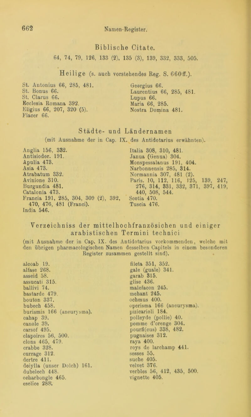 Biblische Citate. 64, 74, 79, 126, 133 (2), 135 (3), 139, 332, 333, 505. Heilige (s. auch vorstehendes Reg. S. 660ff.). St. Antonius 66, 285, 481. St. Bonus 66. St. Clarus 66. Ecclesia Romana 392. Eligius 66, 207, 320 (5). Fiacer 66. Georgius 66. Laurentius 66, 285, 481. Lupus 66. Maria 66, 285. Nostra Domina 481. Städte- und Ländernamen (mit Ausnahme der in Cap. IX. des Antidotarius erwähnten). Anglia 156, 332. Antisiodor. 191. Apulia 473. Asia 473. Atrabatum 332. Avinione 310. Bargundia 481. Catalonia 473. Francia 191, 285, 304, 309 (2), 392, 470, 476, 481 (Franci). India 546. Italia 308, 310, 481. Janua (Genua) 304. Monspessalanus 191, 404. Narbonnensis 285, 314. Normannia 307, 481 (2). Paris. 10, 112, 116, 125, 139, 247, 276, 314, 331, 332, 371, 397, 419, 440, 508, 544. Scotia 470. Tuscia 476. Verzeichniss der mittelhochfranzösichen und einiger arabistischen Termini technici (mit Ausnahme der in Cap. IX. des Antidotarius vorkommenden, welche mit den übrigen pharmacologischen Namen desselben Capitels in einem besonderen Register zusammen gestellt sind). alooab 19. alfase 268. asseid 58. assucati 315. ballivi 74. bastarde 479. bouton 337. bubech 458. burismis 166 (aneurysma). cahap 39. canole 39. carsof 495. clapoires 56, 500. clons 465, 479. crabbe 328. currage 312. dertre 411. doiylla (unser Dolch) 161. dubelech 448. echarbongle 465. esolice 288;. fileta 351, 352. gale (guale) 341. garab 315. glise 436. malefacon 245. mehant 245. ochmus 400. operisma 166 (aneurysma). pizicarioli 184. polleyde (pollie) 40. pomme d’orenge 304. pourfi(cus) 338, 482. pugnaises 312. raya 400. roys de larchamp 441. sesses 55. suche 405. velvet 376. verbles 56, 412, 435, 500. Vignette 405.