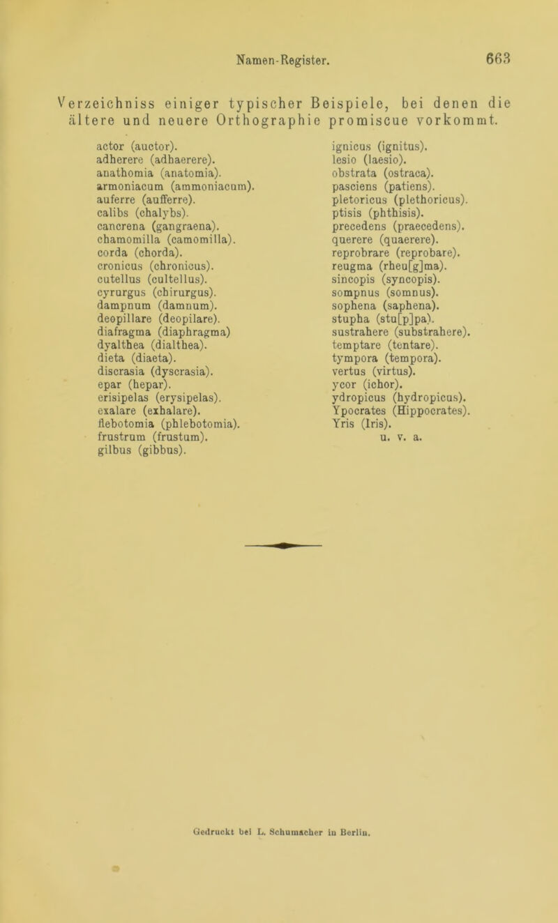 Verzeichniss einiger typischer Beispiele, bei denen die ältere und neuere Orthographie promiscue vorkommt. actor (auctor). adherere (adhaerere). anathomia (anatomia). armoniacum (ammoniacnm). auferre (aufferre). calibs (chalybs). cancrena (gangraena). chamomilla (camorailla). corda (chorda). cronicus (chronicus), cutellus (cultellus). cyrurgus (chirurgus). dampnum (damnum). deopillare (deopilare). diafragma (diaphragma) dyalthea (dialthea). dieta (diaeta). discrasia (dyscrasia). epar (hepar), erisipelas (erysipelas). exalare (exhalare). llebotomia (phlebotomia). frustrum (frustum). gilbus (gibbus). ignicus (ignitus). lesio (laesio). obstrata (ostraca). pasciens (patiens). pletoricus (plethoricus). ptisis (phthisis). precedens (praecedens). querere (quaerere). reprobrare (reprobare), reugma (rheu[g]ma). sincopis (syncopis). sompnus (somnus). sophena (saphena), stupha (stu[p]pa). sustrahere (substrahere). temptare (tentare). tympora (tempora). vertus (virtus). ycor (ichor). ydropicus (hydropicus). Ypocrates (Hippocrates). Yris (Iris). u. v. a. Gedruckt bei L. Schumacher iu Berliu.