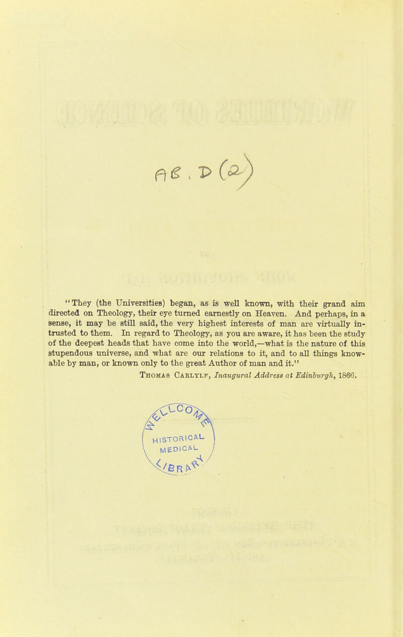 They (the Universities) began, as is well known, with their grand aim directed on Theology, their eye turned earnestly on Heaven. And perhaps, in a sense, it may be still said, the very highest interests of man are virtually in- trusted to them. In regard to Theology, as you are aware, it has been the study of the deepest heads that have come into the world,—what is the nature of this stupendous universe, and what are our relations to it, and to all things know- able by man, or known only to the great Author of man and it.” Thomas Carlylf, Inaugural Address at Edinburgh, 1866.