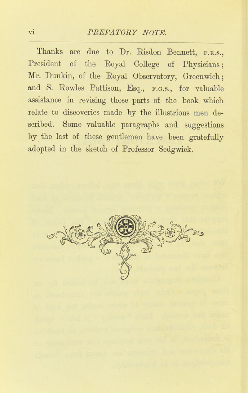 Thanks are due to Dr. Risdon Bennett, f.r.s., President of the Royal College of Physicians; Mr. Dunkin, of the Royal Observatory, Greenwich; and S. Rowles Pattison, Esq., f.g.s., for valuable assistance in revising those parts of the hook which relate to discoveries made by the illustrious men de- scribed. Some valuable paragraphs and suggestions by the last of these gentlemen have been gratefully adopted in the sketch of Professor Sedgwick.