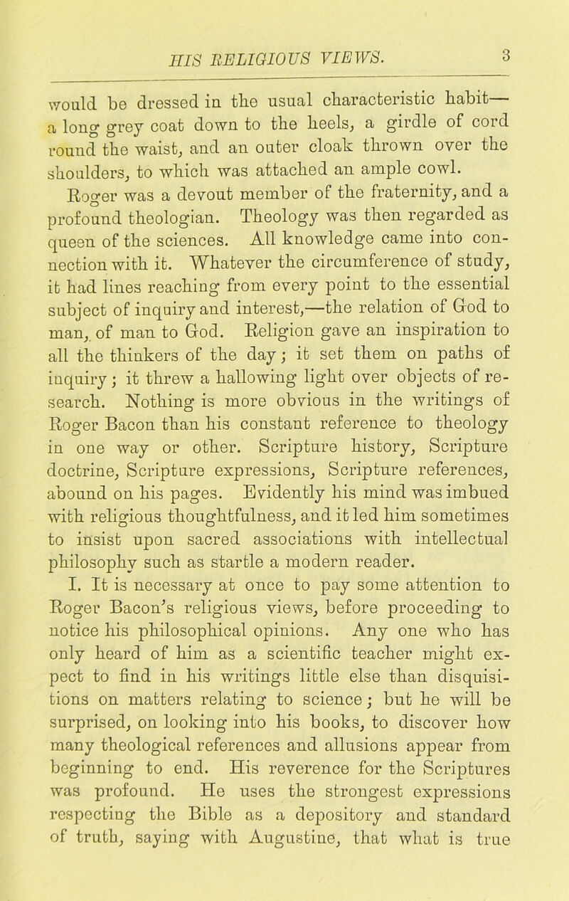 would, bo dressed in tlie usual characteristic habit a long grey coat down to tlie heels, a girdle of cord round tlie waist, and an outer cloak thrown over the shoulders, to which was attached an ample cowl. Roger was a devout member of the fraternity, and a profound theologian. Theology was then regarded as queen of the sciences. All knowledge came into con- nection with it. Whatever the circumference of study, it had lines reaching from every point to the essential subject of inquiry and interest,—the relation of God to man,, of man to God. Religion gave an inspiration to all the thinkers of the day; it set them on paths of inquiry; it threw a hallowing light over objects of re- search. Nothing is more obvious in the writings of Roger Bacon than his constant reference to theology in one way or other. Scripture history, Scripture doctrine, Scripture expressions, Scripture references, abound on his pages. Evidently his mind was imbued with religious thoughtfulness, and it led him sometimes to insist upon sacred associations with intellectual philosophy such as startle a modern reader. I. It is necessary at once to pay some attention to Roger Bacon’s religious views, before proceeding to notice his philosophical opinions. Any one who has only heard of him as a scientific teacher might ex- pect to find in his writings little else than disquisi- tions on matters relating to science; but he will be surprised, on looking into his books, to discover how many theological references and allusions appear from beginning to end. His reverence for the Scriptures was profound. Ho uses the strongest expressions respecting the Bible as a depository and standard of truth, saying with Augustine, that what is true