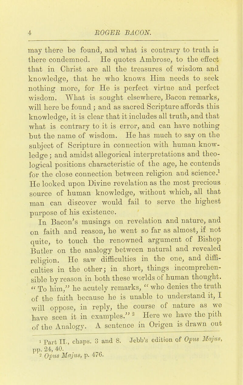 may there be found, ancl what is contrary to truth is there condemned. He quotes Ambrose, to the effect that in Christ are all the treasures of wisdom and knowledge, that he who knows Him needs to seek nothing more, for He is perfect virtue and perfect wisdom. What is sought elsewhere, Bacon remarks, will here be found ; and as sacred Scripture affords this knowledge, it is clear that it includes all truth, and that what is contrary to it is error, and can have nothing but the name of wisdom. He has much to say on the subject of Scripture in connection with human know- ledge ; and amidst allegorical interpretations and theo- logical positions characteristic of the age, he contends for the close connection between religion and science.1 2 He looked upon Divine revelation as the most precious source of human knowledge, without which, all that man can discover would fail to serve the highest purpose of his existence. In Bacon’s musings on revelation and nature, and on faith and reason, he went so far as almost, if not quite, to touch the renowned argument of Bishop Butler on the analogy between natural and revealed religion. He saw difficulties in the one, and diffi- culties in the other; in short, things incomprehen- sible by reason in both these worlds of human thought. cf To him,” he acutely remarks, “ who denies the truth of the faith because he is unable to understand it, I will oppose, in reply, the course of nature as we have seen it in examples.” 3 Here we have the pith of the Analogy. A sentence in Origen is drawn out 1 Part II., chaps. 3 and 8. Jebb’s edition of Opus Majus, pp. 24, 40. 2 Opus Majus, p. 476.