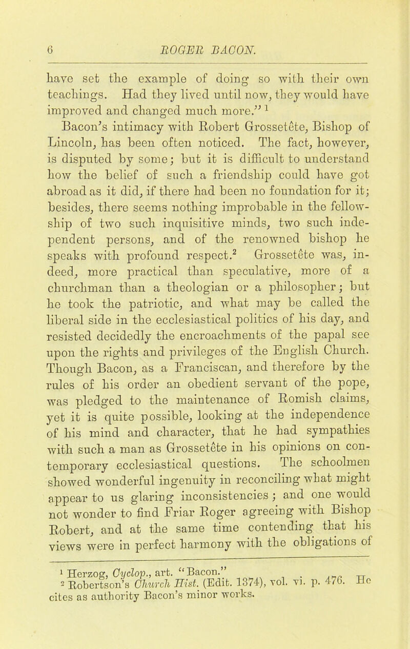 have set the example of doing so 'with their own teachings. Had they lived until now^ they would have improved and changed much more.” 1 Bacon’s intimacy with Robert Grossetete, Bishop of Lincoln, has been often noticed. The fact, however, is disputed by some; but it is difficult to understand how the belief of such a friendship could have got abroad as it did, if there had been no foundation for it; besides, there seems nothing improbable in the fellow- ship of two such inquisitive minds, two such inde- pendent persons, and of the renowned bishop he speaks with profound respect.2 Grossetete was, in- deed, more practical than speculative, more of a churchman than a theologian or a philosopher; but he took the patriotic, and what may be called the liberal side in the ecclesiastical politics of his day, and resisted decidedly the encroachments of the papal see upon the rights and privileges of the English Church. Though Bacon, as a Franciscan, and therefore by the rules of his order an obedient servant of the pope, was pledged to the maintenance of Romish claims, yet it is quite possible, looking at the independence of his mind and character, that he had sympathies with such a man as Grossetete in his opinions on con- temporary ecclesiastical questions. The schoolmen showed wonderful ingenuity in reconciling what might appear to us glaring inconsistencies ; and one would not wonder to find Friar Roger agreeing with Bishop Robert, and at the same time contending that his views were in perfect harmony with the obligations of 1 Herzog, Cyclop., art. “ Bacon.” - Robertson’s Church Hist. (Edit. 1374), vol. vi. cites as authority Bacon’s minor works. p. 476. Ho