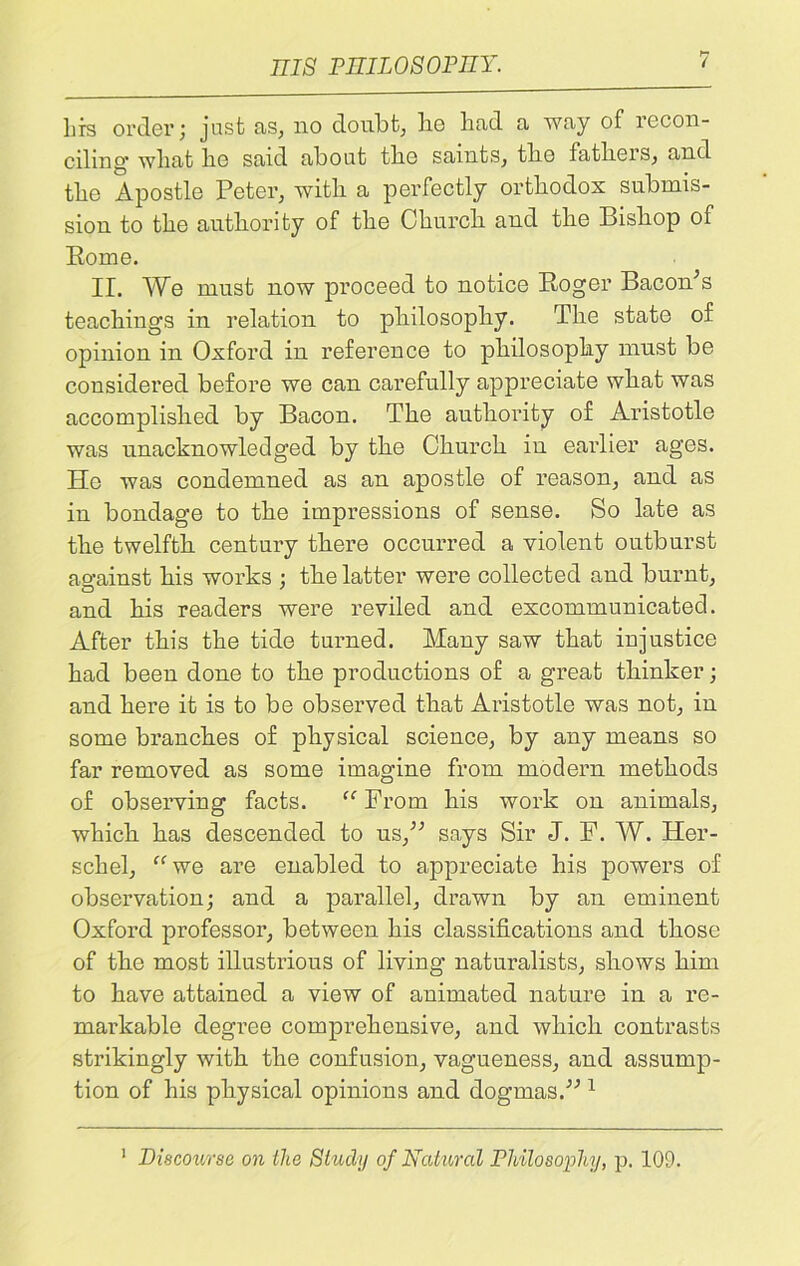 hrs order ; just as, no doubt, be bad a way of recon- ciling’ wbat be said about tlie saints, tbe fathers, and tbe Apostle Peter, with a perfectly orthodox submis- sion to tbe authority of tbe Church and tbe Bishop of Rome. II. We must now proceed to notice Roger Bacon’s teachings in relation to philosophy. The state of opinion in Oxford in reference to philosophy must be considered before we can carefully appreciate what was accomplished by Bacon. The authority of Aristotle was unacknowledged by the Church iu earlier ages. Ho was condemned as an apostle of reason, and as in bondage to the impressions of sense. So late as the twelfth century there occurred a violent outburst ao-aiust his works : the latter were collected and burnt, and his readers were reviled and excommunicated. After this the tide turned. Many saw that injustice had beeu done to the productions of a great thinker; and here it is to be observed that Aristotle was not, in some branches of physical science, by any means so far removed as some imagine from modern methods of observing facts. “ From his work on animals, which has descended to us,” says Sir J. F. W. Her- schel, “we are enabled to appreciate his powers of observation; and a parallel, drawn by an eminent Oxford professor, between his classifications and those of the most illustrious of living' naturalists, shows him to have attained a view of animated nature in a re- markable degree comprehensive, and which contrasts strikingly with the confusion, vagueness, and assump- tion of his physical opinions and dogmas.” 1