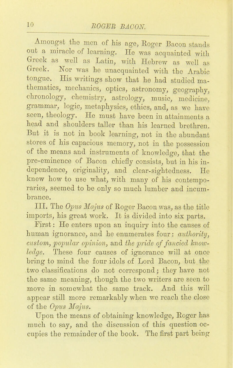 Amongst the men of his age, Roger Racon stands out a miracle of learning. He was acquainted with Greek as well as Latin, with Hebrew as well as Greek. Nor was he unacquainted with the Arabic tongue. His writings show that he had studied ma- thematics, mechanics, optics, astronomy, geography, chronology, chemistry, astrology, music, medicine, grammar, logic, metaphysics, ethics, and, as we have seen, theology. He must have been in attainments a head and shoulders taller than his learned brethren. But it is not in book learning, not in the abundant stores of his capacious memory, not in the possession of the means and instruments of knowledge, that the pre-eminence of Bacon chiefly consists, but in his in- dependence, originality, and clear-sightedness. He knew how to use what, with many of his contempo- raries, seemed to be only so much lumber and incum- bi’ance. III. The Opus Majlis of Roger Bacon was, as the title imports, his great work. It is divided into six parts. First: He enters upon an inquiry into the causes of human ignorance, and he enumerates four: authority, custom, popular opinion, and the pride of fancied know- ledge. These four causes of ignorance will at once bring to mind the four idols of Lord Bacon, but the two classifications do not correspond; they have not the same meaning, though the two writers are seen to move in somewhat the same track. And this will appear still more remarkably when we reach the close of the Opus Majus. Upon the means of obtaining knowledge, Roger has much to say, and the discussion of this question oc- cupies the remainder of the book. The first part being