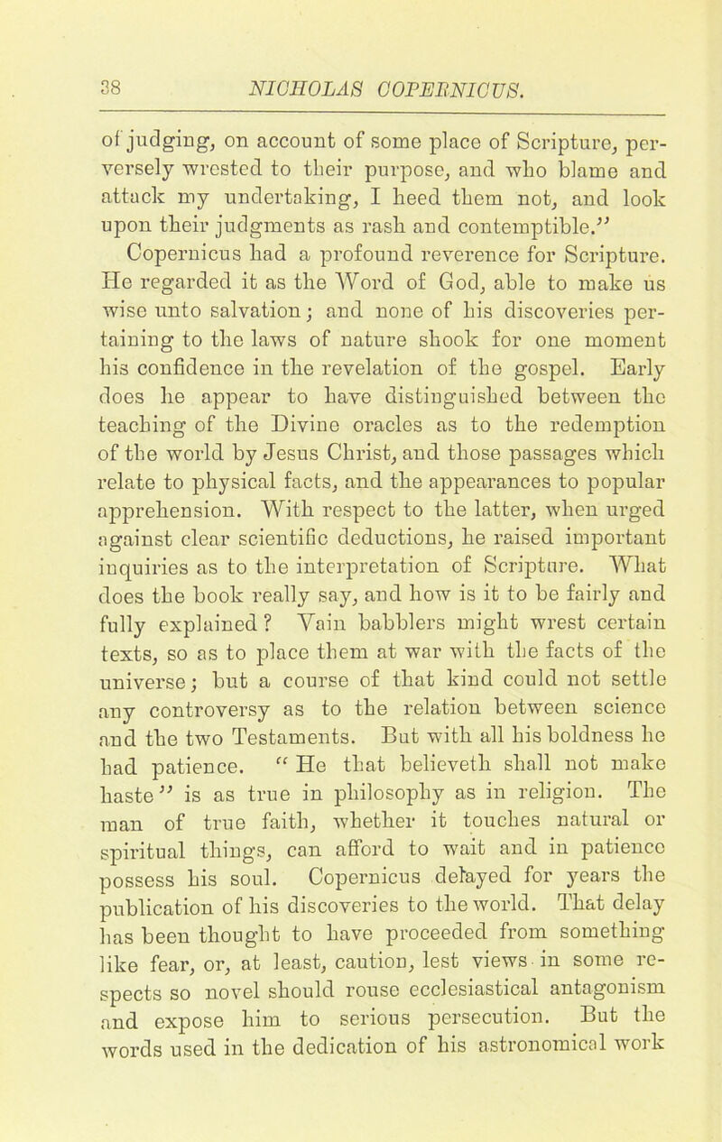 of judging, on account of some place of Scripture, per- versely wrested to their purpose, and who blame and attack my undertaking, I heed them not, and look upon their judgments as rash and contemptible.-” Copernicus had a profound reverence for Scripture. He regarded it as the Word of God, able to make us wise unto salvation; and none of his discoveries per- taining to the laws of nature shook for one moment his confidence in the revelation of the gospel. Early does he appear to have distinguished between the teaching of the Divine oracles as to the redemption of the world by Jesus Christ, and those passages which relate to physical facts, and the appearances to popular apprehension. With respect to the latter, when urged against clear scientific deductions, he raised important inquiries as to the interpretation of Scripture. What does the book really say, and how is it to be fairly and fully explained ? Vain babblers might wrest certain texts, so as to place them at war with the facts of the universe; but a course of that kind could not settle any controversy as to the relation between science and the two Testaments. But with all his boldness he had patience. “ He that believeth shall not make haste ” is as true in philosophy as in religion. The man of true faith, whether it touches natural or spiritual things, can afford to wait and in patience possess his soul. Copernicus delayed for years the publication of his discoveries to the world. That delay has been thought to have proceeded from something like fear, or, at least, caution, lest views in some re- spects so novel should rouse ecclesiastical antagonism and expose him to serious persecution. But the words used in the dedication of his astronomical work