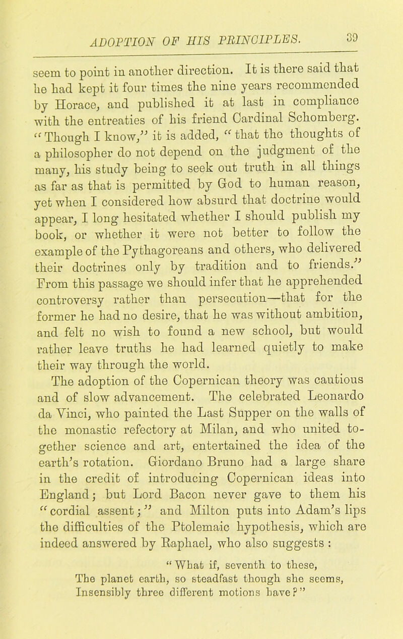 ADOPTION OF HIS PRINCIPLES. seem to point in another direction. It is there said that he had kept it four times the nine years recommended by Horace, and published it at last in compliance with the entreaties of his friend Cardinal Scliomberg. “ Though I know/'’ it is added, “ that tho thoughts of a philosopher do not depend on the judgment of the many, his study being to seek out truth in all things as far as that is permitted by God to human reason, yet when I considered how absurd that doctrine would appear, I long hesitated whether I should publish my book, or whether it were not better to follow the example of the Pythagoreans and others, who delivered their doctrines only by tradition and to friends.’ From this passage we should infer that he apprehended controversy rather than persecution—that for the former he had no desire, that he was without ambition, and felt no wish to found a new school, but would rather leave truths he had learned quietly to make their way through the world. The adoption of the Copernican theory was cautious and of slow advancement. The celebrated Leonardo da Vinci, who painted the Last Supper on the walls of the monastic refectory at Milan, and who united to- gether science and art, entertained the idea of the earth’s rotation. Giordano Bruno had a large share in the credit of introducing Copernican ideas into England; but Lord Bacon never gave to them his “ cordial assent; ” and Milton puts into Adam’s lips the difficulties of the Ptolemaic hypothesis, which are indeed answered by Raphael, who also suggests : “ Wbat if, seventh to these, The planet earth, so steadfast though she seems, Insensibly three different motions have?”