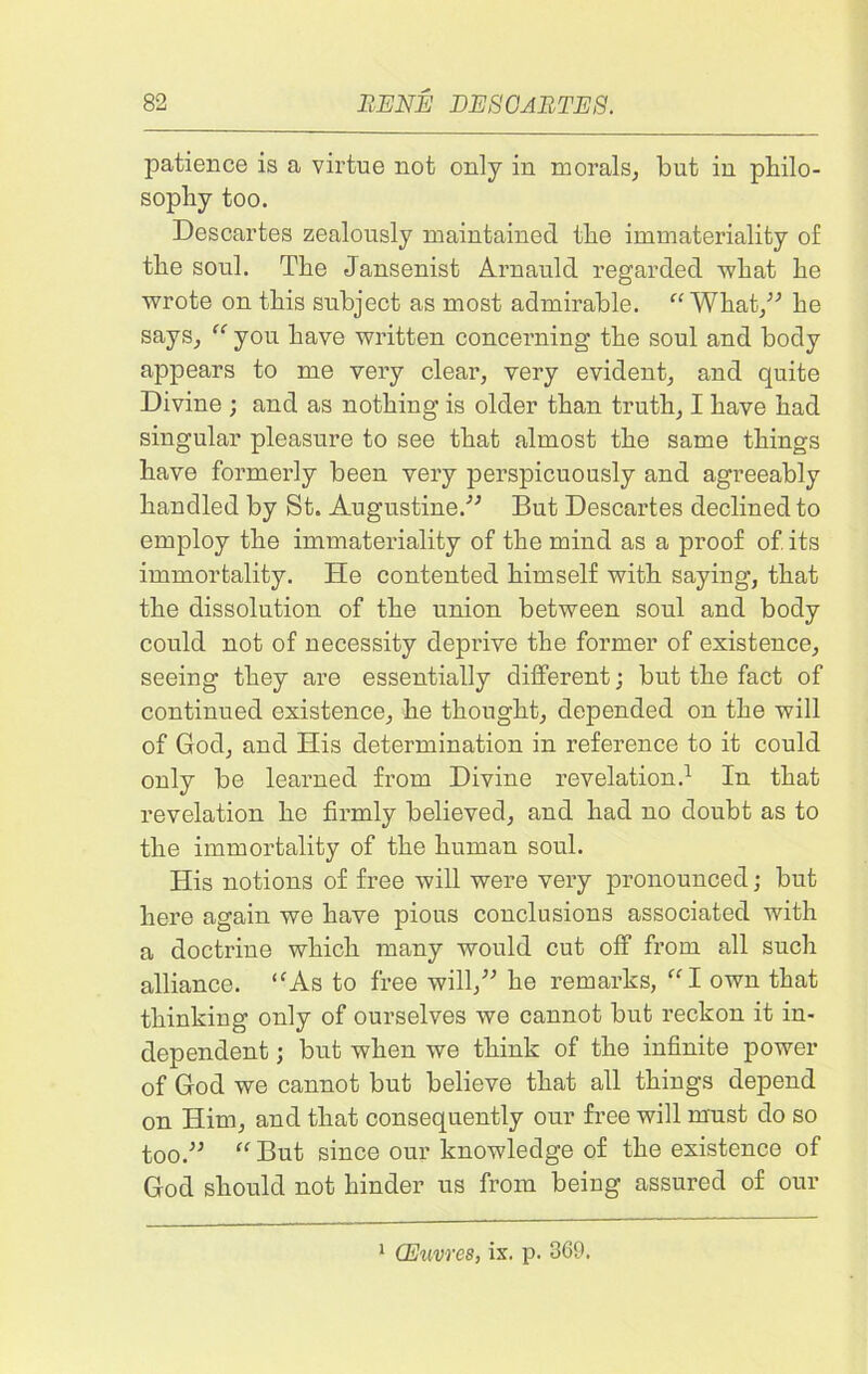 patience is a virtue not only in morals, but in philo- sophy too. Descartes zealously maintained the immateriality of the soul. The Jansenist Arnauld regarded what he wrote on this subject as most admirable.  What,” he says, you have written concerning the soul and body appears to me very clear, very evident, and quite Divine ; and as nothing is older than truth, I have had singular pleasure to see that almost the same things have formerly been very perspicuously and agreeably handled by St. Augustine.” But Descartes declined to employ the immateriality of the mind as a proof of its immortality. He contented himself with saying, that the dissolution of the union between soul and body could not of necessity deprive the former of existence, seeing they are essentially different; but the fact of continued existence, he thought, depended on the will of God, and His determination in reference to it could only be learned from Divine revelation.1 In that revelation he firmly believed, and had no doubt as to the immortality of the human soul. His notions of free will were very pronounced; but here again we have pious conclusions associated with a doctrine which many would cut off from all such alliance. As to free will,” he remarks, I own that thinking only of ourselves we cannot but reckon it in- dependent ; but when we think of the infinite power of God we cannot but believe that all things depend on Him, and that consequently our free will must do so too.”  But since our knowledge of the existence of God should not hinder us from being assured of our 1 CEuvres, ix. p. 369.
