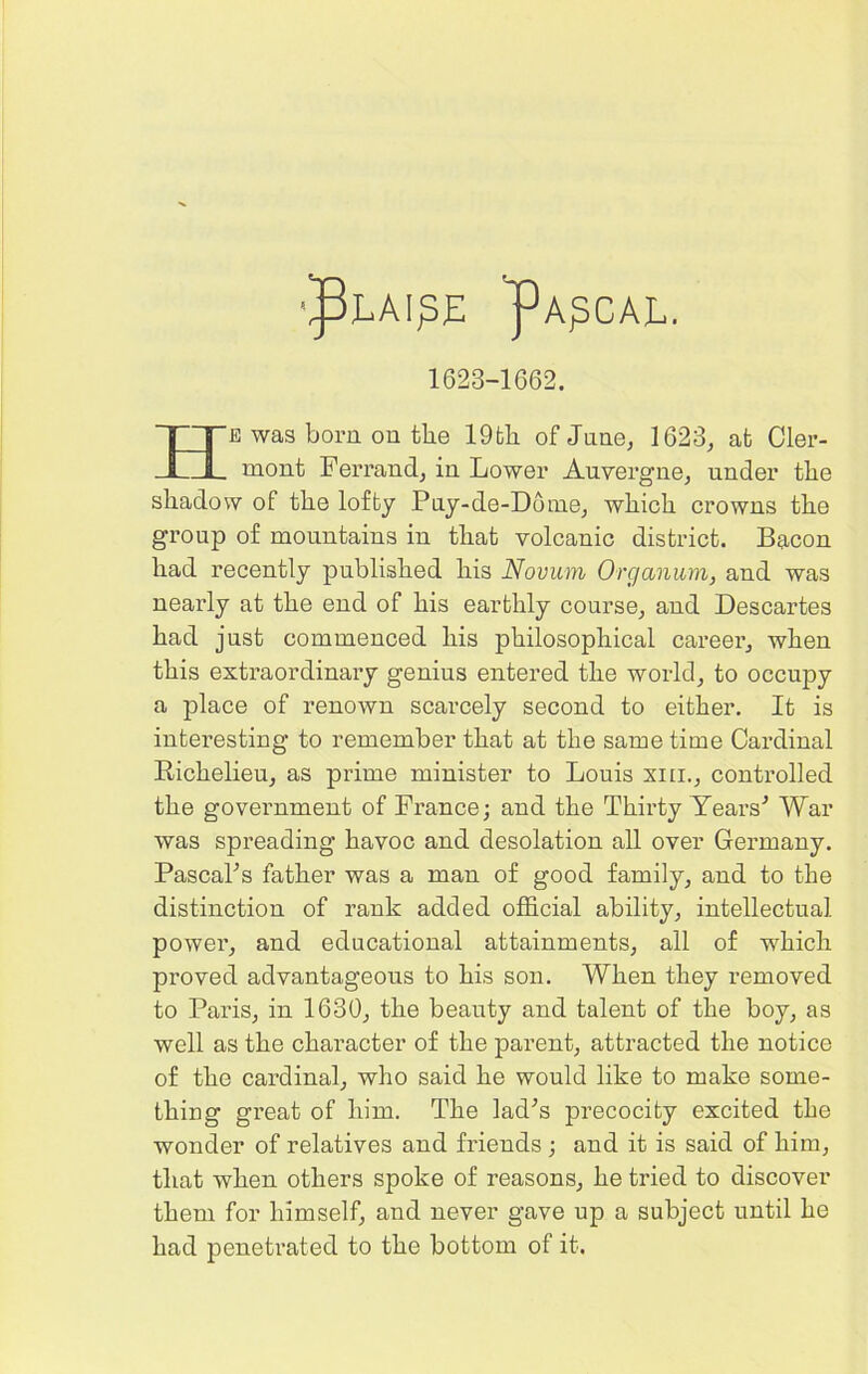 1623-1662. E was born on the 19fcli of June, 1623, at Cler- mont Ferrand, in Lower Auvergne, under the shadow of the lofty Puy-de-Dome, which crowns the group of mountains in that volcanic district. Bacon had recently published his Novum Orc/anum, and was nearly at the end of his earthly course, and Descartes had just commenced his philosophical career, when this extraordinary genius entered the world, to occupy a place of renown scarcely second to either. It is interesting to remember that at the same time Cardinal Richelieu, as prime minister to Louis xm., controlled the government of France; and the Thirty Years'’ War was spreading havoc and desolation all over Germany. PascaPs father was a man of good family, and to the distinction of rank added official ability, intellectual power, and educational attainments, all of which proved advantageous to his son. When they removed to Paris, in 1630, the beauty and talent of the boy, as well as the character of the parent, attracted the notice of the cardinal, who said he would like to make some- thing great of him. The lad’s precocity excited the wonder of relatives and friends ; and it is said of him, that when others spoke of reasons, he tried to discover them for himself, and never gave up a subject until he had penetrated to the bottom of it.