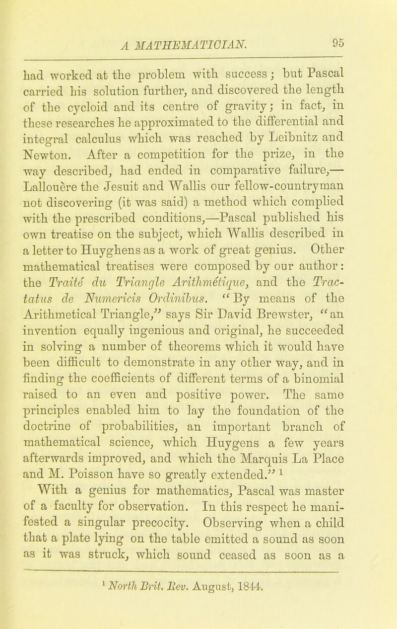 liad worked at tlie problem with success; but Pascal carried his solution further, and discovered the length of the cycloid and its centre of gravity; in fact, in these researches he approximated to the differential and integral calculus which was reached by Leibnitz and Newton. After a competition for the prize, in the way described, had ended in comparative failure,— Lallouere the Jesuit and Wallis our fellow-countryman not discovering (it was said) a method which complied with the prescribed conditions,—Pascal published his own treatise on the subject, which Wallis described in a letter to Huyghens as a work of great genius. Other mathematical treatises were composed by our author: the Trelite du Triangle Arithmetique, and the Trac- tcitus de Numericis Ordinibus. “ By means of the Arithmetical Triangle/'’ says Sir David Brewster, “ an invention equally ingenious and original, he succeeded in solving a number of theorems which it would have been difficult to demonstrate in any other way, and in finding the coefficients of different terms of a binomial raised to an even and positive power. The same principles enabled him to lay the foundation of the doctrine of probabilities, an important branch of mathematical science, which Huygens a few years afterwards improved, and which the Marquis La Place and M. Poisson have so greatly extended.” 1 With a genius for mathematics, Pascal was master of a faculty for observation. In this respect he mani- fested a singular precocity. Observing when a child that a plate lying on the table emitted a sound as soon as it was struck, which sound ceased as soon as a 1 North Brit. llev. August, 1844.