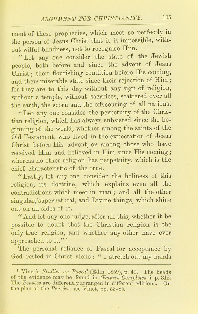 ment of these prophecies, which meet so perfectly in the person of Jesus Christ that it is impossible, with- out wilful blindness, not to recognise Him. “Let any one consider the state of the Jewish people, both before and since the advent of Jesus Christ; their flourishing condition before His coming, and their miserable state since their rejection of Him; for they are to this day without any sign of religion, without a temple, without sacrifices, scattered over all the earth, the scorn and the offscouring of all nations. “ Let any one consider the perpetuity of the Chris- tian religion, which has always subsisted since the be- ginning of the world, whether among the saints of the Old Testament, who lived in the expectation of Jesus Christ before His advent, or among those who have received Him and believed in Him since His coming; whereas no other religion has perpetuity, which is the chief characteristic of the true. “ Lastly, let any one consider the holiness of this religion, its doctrine, which explains even all the contradictions which meet in man ; and all the other singular,'supernatural, and Divine things, which shine out on all sides of it. “ And let any one judge, after all this, whether it be possible to doubt that the Christian religion is the only true religion, and whether any other have ever approached to it.” 1 The personal reliance of Pascal for acceptance by God rested in Christ alone : “ I stretch out my hands 1 Vinet’s Studies on Pascal (Edin. 1859), p. 49. The heads of the evidence may be found in CEuvres Completes, i. p. 312. The Pensees are differently arranged in different editions. On the plan of the Pensees, see Vinet, pp. 53-85.