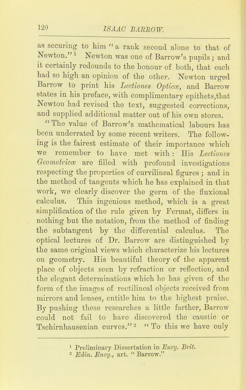 as securing to him “a rank second alone to that of Newton/'’1 2 Newton was one of Barrow’s pupils ; and it certainly redounds to the honour of both, that each had so high an opinion of the other. Newton urged Barrow to print his Lectiones Opticce, and Barrow states in his preface, with complimentary epithets,that Newton had revised the text, suggested corrections, and supplied additional matter out of his own stores. “ The value of Barrow’s mathematical labours has been underrated by some recent writers. The follow- ing is the fairest estimate of their importance which we remember to have met with : His Lectiones Geometricce are filled with profound investigations respecting the properties of curvilineal figures ; and in the method of tangents which he has explained in that work, we clearly discover the germ of the fluxional calculus. This ingenious method, which is a great simplification of the rule given by Fermat, differs in nothing but the notation, from the method of finding the subtangent by the differential calculus. The optical lectures of Dr. Barrow are distinguished by the same original views which characterize his lectures on geometry. His beautiful theory of the apparent place of objects seen by refraction or reflection, and the elegant determinations which ho has given of the form of the images of rectilineal objects received from mirrors and lenses, entitle him to the highest praise. By pushing these researches a little farther, Barrow could not fail to have discovered the caustic or Tschirnhausenian curves.” 3 “ To this we have only 1 Preliminary Dissertation in Ency. Brit. 2 Eclin. Ency., art. “ Barrow.”