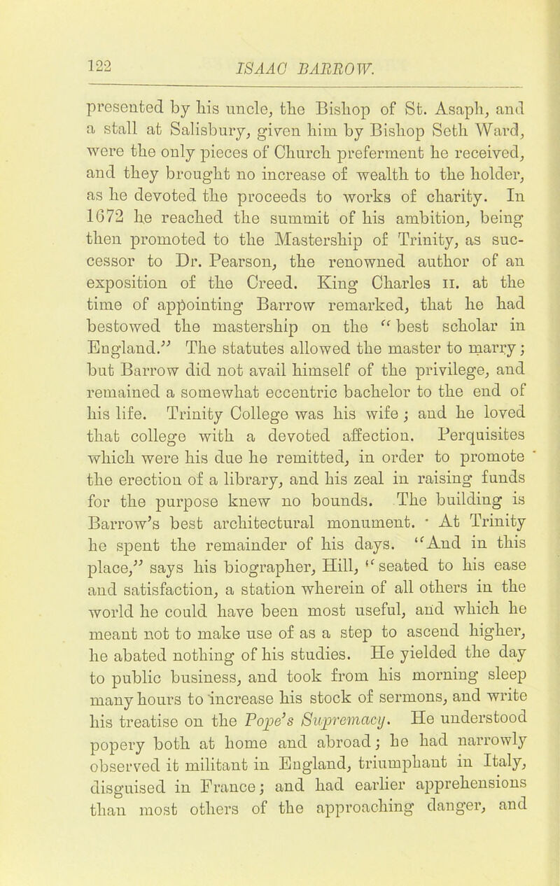 preseated by bis uncle, tbe Bisbop of St. Asapb, and a stall at Salisbury, given liim by Bisbop Setli Ward, were tbe only pieces of Cburcb preferment be received, and tbey brought no increase of wealth to tbe bolder, as be devoted tbe proceeds to works of charity. In 1672 lie reached tbe summit of bis ambition, being then promoted to tbe Mastership of Trinity, as suc- cessor to Dr. Pearson, tbe renowned author of an exposition of tbe Creed. King Charles n. at tbe time of appointing Barrow remarked, that be bad bestowed tbe mastership on the “ best scholar in England.” Tbe statutes allowed tbe master to marry; but Barrow did not avail himself of tbe privilege, and remained a somewhat eccentric bachelor to tbe end of bis life. Trinity College was bis wife ; and be loved that college with a devoted affection. Perquisites which were bis due be remitted, in order to promote tbe erection of a library, and bis zeal in raising funds for tbe purpose knew no bounds. Tbe building is Barrow’s best architectural monument. * At Trinity be spent tbe remainder of bis days. ffAnd in this place,” says bis biographer, Hill, ,f seated to bis ease and satisfaction, a station wherein of all others in tbe world be could have been most useful, and which be meant not to make use of as a step to ascend higher, be abated nothing of bis studies. He yielded tbe day to public business, and took from bis morning sleep many hours to increase bis stock of sermons, and write bis treatise on tbe Pope’s Supremacy. He understood popery both at home and abroad; be bad narrowly observed it militant in England, triumphant in Italy, disguised in France; and bad earlier apprehensions than most others of tbe approaching danger, and