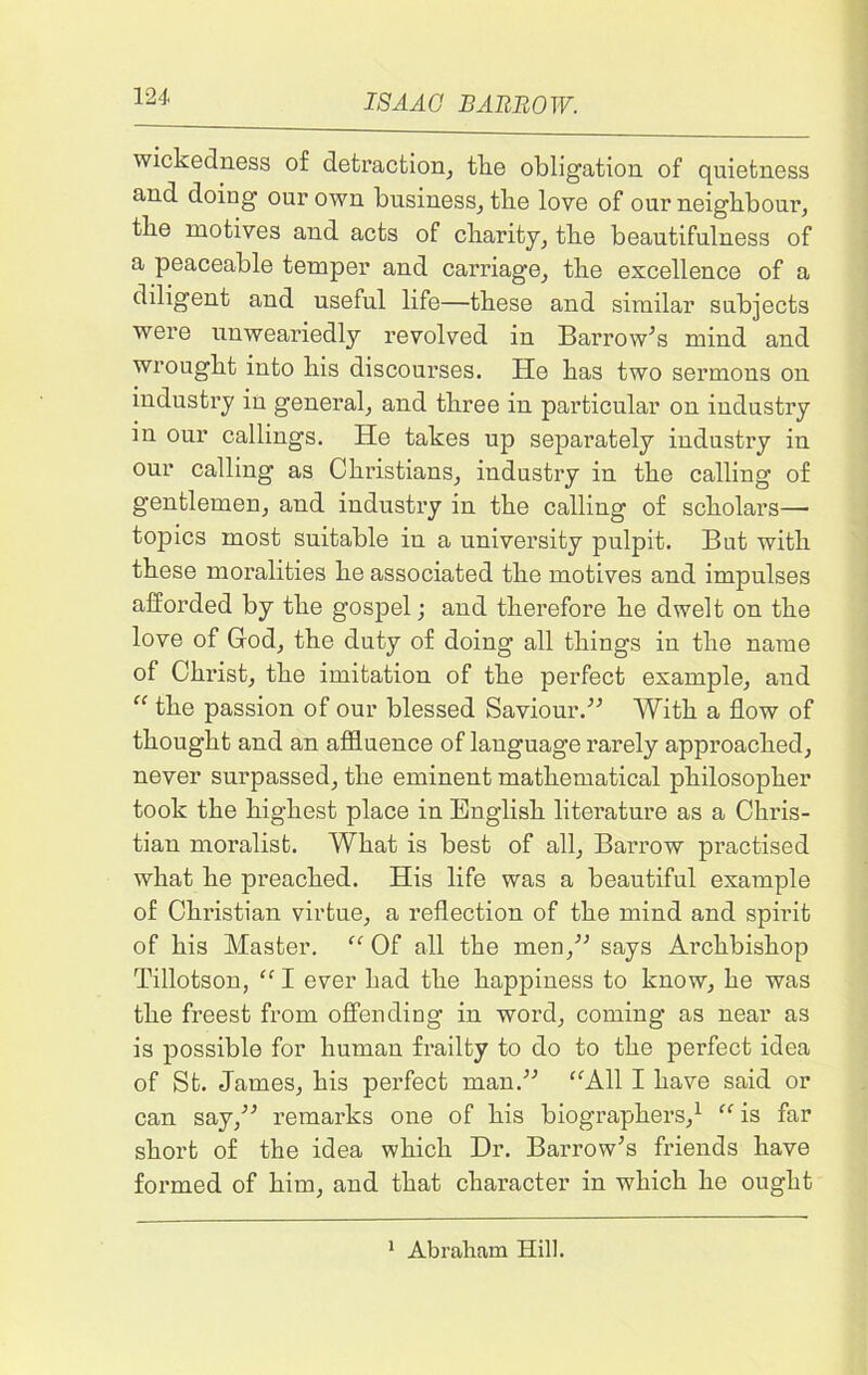 wickedness of detraction, tke obligation of quietness and doing our own business, the love of our neighbour, the motives and acts of charity, the beautifulness of a peaceable temper and carriage, the excellence of a diligent and useful life—these and similar subjects were unweariedly revolved in Barrow’s mind and wrought into his discourses. He has two sermons on industry iu general, and three in particular on industry in our callings. He takes up separately industry in our calling as Christians, industry in the calling of gentlemen, and industry in the calling of scholars— topics most suitable in a university pulpit. But with these moralities he associated the motives and impulses afforded by the gospel; and therefore he dwelt on the love of God, the duty of doing all things in the name of Christ, the imitation of the perfect example, and “ the passion of our blessed Saviour.” With a flow of thought and an affluence of language rarely approached, never surpassed, the eminent mathematical philosopher took the highest place in English literature as a Chris- tian moralist. What is best of all, Barrow practised what he preached. His life was a beautiful example of Christian virtue, a reflection of the mind and spirit of his Master. “ Of all the men,” says Archbishop Tillotson, “ I ever had the happiness to know, he was the freest from offending in word, coming as near as is possible for human frailty to do to the perfect idea of St. James, his perfect man.” “All I have said or can say,” remarks one of his biographers,1 “is far short of the idea which Dr. Barrow’s friends have formed of him, and that character in which he ought 1 Abraham Hill.