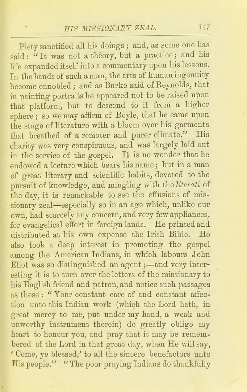 HIS MISSIONARY ZEAL. Piety sanctified all his doings ; and, as some one has said : “ It was not a theory, bnt a practice; and his life expanded itself into a commentary upon his lessons. In the hands of such a man, the arts of human ingenuity become ennobled; and as Burke said of Reynolds, that in painting portraits he appeared not to be raised upon that platform, but to descend to it from a higher sphere; so we may affirm of Boyle, that he came upon the stage of literature with a bloom over his garments that breathed of a remoter and purer climate.” His charity was very conspicuous, and was largely laid out in the service of the gospel. It is no wonder that he endowed a lecture which bears his name; but in a man of great literary and scientific habits, devoted to the pursuit of knowledge, and mingling with the literati of the day, it is remarkable to see the effusions of mis- sionary zeal—especially so in an age which, unlike our own, had scarcely any concern, and very few appliances, for evangelical effort in foreign lands. He printed and distributed at his own expense the Irish Bible. He also took a deep interest in promoting the gospel among the American Indians, in which labours John Eliot was so distinguished an agent;—and very inter- esting it is to turn over the letters of the missionary to his English friend and patron, and notice such passages as these : “Your constant care of and constant affec- tion unto this Indian work (which the Lord hath, in great mercy to me, put under my hand, a weak and unworthy instrument therein) do greatly oblige my heart to honour you, and pray that it may be remem- bered of the Lord in that great day, when He will say, ‘ Come, ye blessed/ to all the sincere benefactors unto His people.” “ The poor praying Indians do thankfully