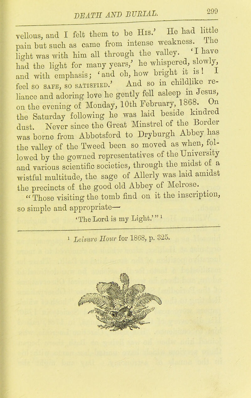 death and burial. vellous, and I felt them to he His.’ He had little pain but such as came from intense weakness. Hie light was with him all through the valley. ‘I have had the light for many years/ he whispered, slowly, and with emphasis; ‘and oh, how bright it is. feel so safe, so satisfied.’ And so m childlike re- liance and adoring love he gently fell asleep m Jesus, on the evening of Monday, 10th February, 1868. On the Saturday following he was laid beside kindred dust. Never since the Great Minstrel of the Border was borne from Abbotsford to Dryburgh Abbey has the valley of the Tweed been so moved as when, fol- lowed by the gowned representatives of the University and various scientific societies, through the midst of a wistful multitude, the sage of Allerly was laid amidst the precincts of the good old Abbey of Melrose. “ Those visiting the tomb find on it the inscription, so simple and appropriate • ‘The Lord is my Light.’ ” 1