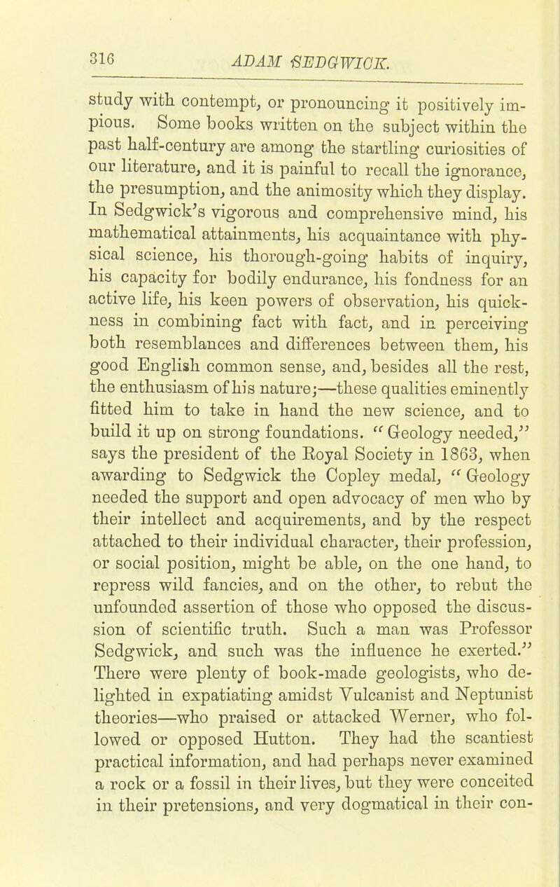 study with contempt, or pronouncing it positively im- pious. Some books written on the subject within the past half-century are among the startling curiosities of our literature, and it is painful to recall the ignorance, the presumption, and the animosity which they display. In Sedgwick’s vigorous and comprehensive mind, his mathematical attainments, his acquaintance with phy- sical science, his thorough-going habits of inquiry, his capacity for bodily endurance, his fondness for an active life, his keen powers of observation, his quick- ness in combining fact with fact, and in perceiving both resemblances and differences between them, his good English common sense, and, besides all the rest, the enthusiasm of his nature;—these qualities eminently fitted him to take in hand the new science, and to build it up on strong foundations. “ Geology needed,” says the president of the Royal Society in 1863, when awarding to Sedgwick the Copley medal, “ Geology needed the support and open advocacy of men who by their intellect and acquirements, and by the respect attached to their individual character, their profession, or social position, might be able, on the one hand, to repress wild fancies, and on the other, to rebut the unfounded assertion of those who opposed the discus- sion of scientific truth. Such a man was Professor Sedgwick, and such was the influence he exerted.” There were plenty of book-made geologists, who de- lighted in expatiating amidst Yulcanist and Neptunist theories—who praised or attacked Werner, who fol- lowed or opposed Hutton. They had the scantiest practical information, and had perhaps never examined a rock or a fossil in their lives, but they were conceited in their pretensions, and very dogmatical in their con-